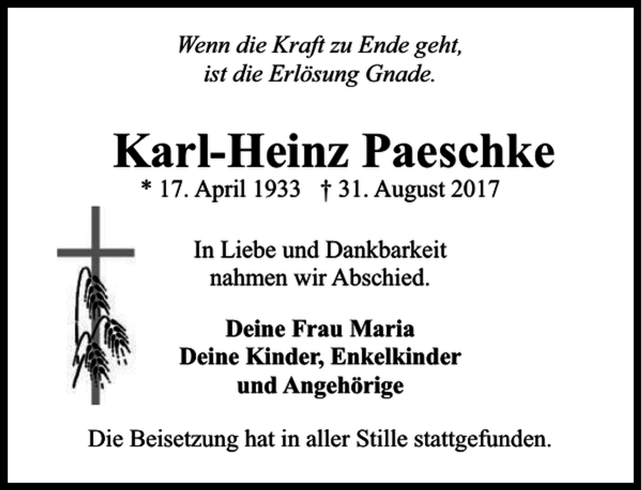 <p>Wenn die Kraft zu Ende geht,<br />ist die Erlösung Gnade.</p><p>Karl-Heinz Paeschke<br />* 17. April 1933 † 31. August 2017<br />In Liebe und Dankbarkeit<br />nahmen wir Abschied.<br />Deine Frau Maria<br />Deine Kinder, Enkelkinder<br />und Angehörige<br />Die Beisetzung hat in aller Stille stattgefunden.</p>