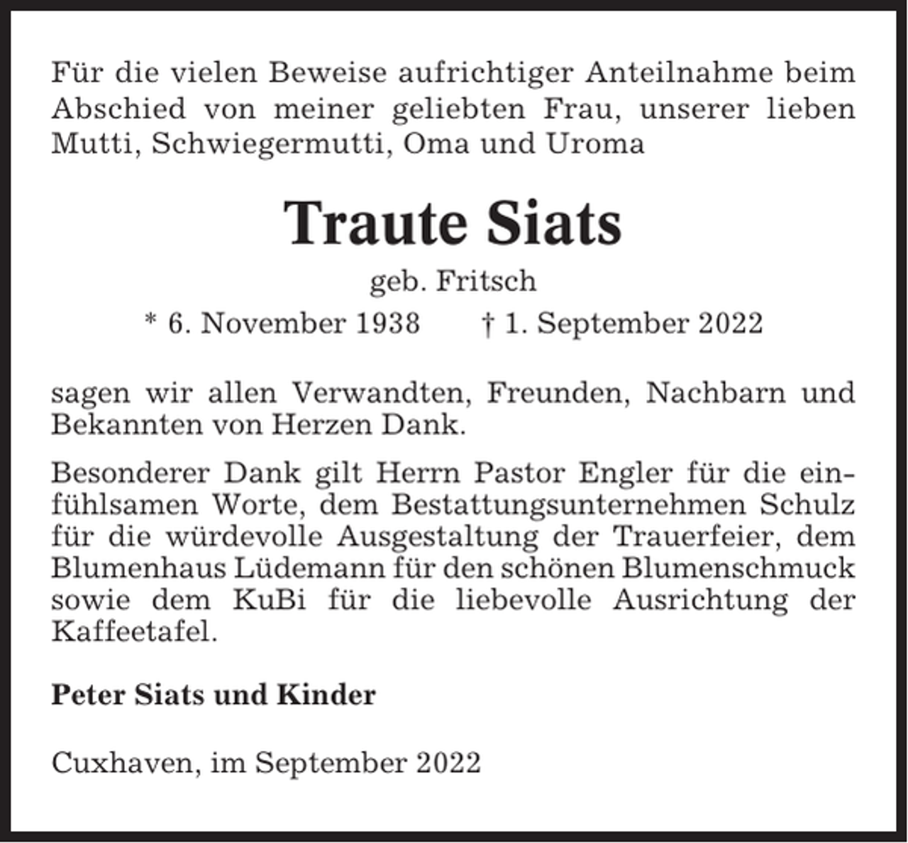 <p>Für die vielen Beweise aufrichtiger Anteilnahme beim<br />Abschied von meiner geliebten Frau, unserer lieben<br />Mutti, Schwiegermutti, Oma und Uroma</p><p>Traute Siats<br />geb. Fritsch<br />* 6. November 1938<br />† 1. September 2022<br />sagen wir allen Verwandten, Freunden, Nachbarn und<br />Bekannten von Herzen Dank.<br />Besonderer Dank gilt Herrn Pastor Engler für die einfühlsamen Worte, dem Bestattungsunternehmen Schulz<br />für die würdevolle Ausgestaltung der Trauerfeier, dem<br />Blumenhaus Lüdemann für den schönen Blumenschmuck<br />sowie dem KuBi für die liebevolle Ausrichtung der<br />Kaffeetafel.<br />Peter Siats und Kinder<br />Cuxhaven, im September 2022</p>