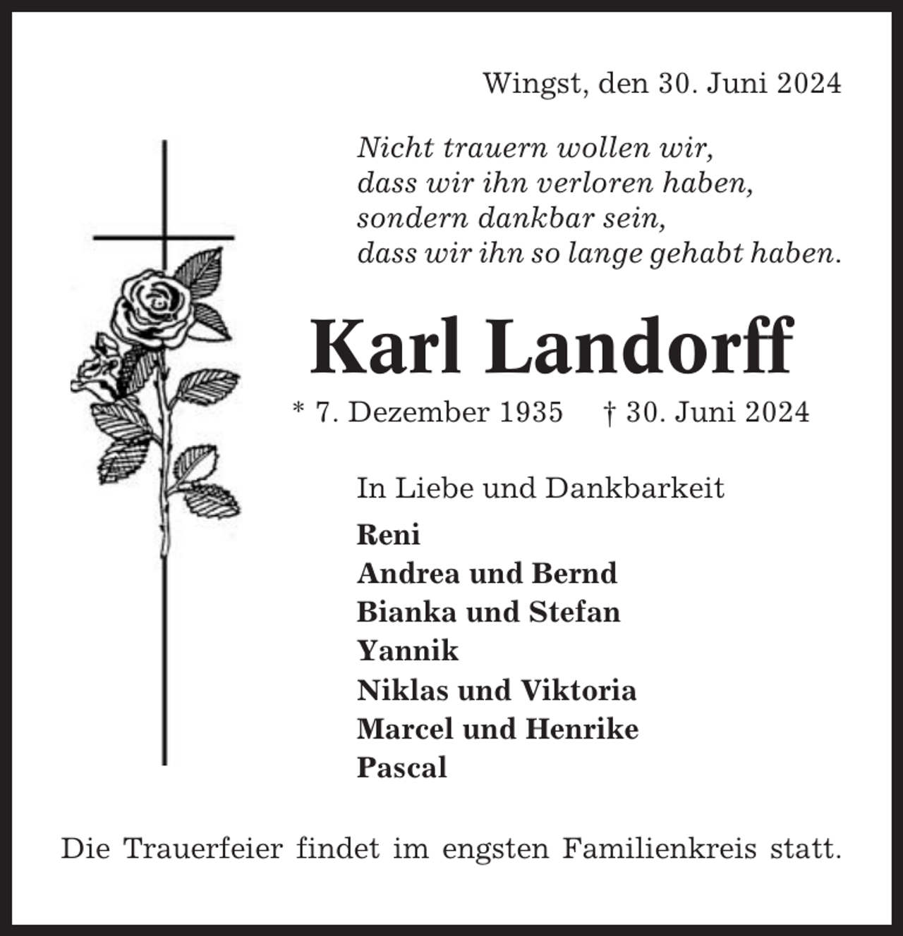 <p>Wingst, den 30. Juni 2024<br />Nicht trauern wollen wir,<br />dass wir ihn verloren haben,<br />sondern dankbar sein,<br />dass wir ihn so lange gehabt haben.</p><p>Karl Landorff<br />* 7. Dezember 1935</p><p>† 30. Juni 2024</p><p>In Liebe und Dankbarkeit<br />Reni<br />Andrea und Bernd<br />Bianka und Stefan<br />Yannik<br />Niklas und Viktoria<br />Marcel und Henrike<br />Pascal<br />Die Trauerfeier findet im engsten Familienkreis statt.</p>