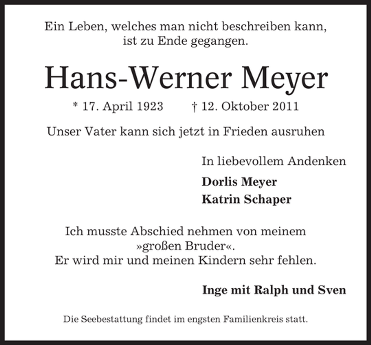 <p>Ein Leben, welches man nicht beschreiben kann,<br />ist zu Ende gegangen.</p><p>Hans-Werner Meyer<br />* 17. April 1923</p><p>† 12. Oktober 2011</p><p>Unser Vater kann sich jetzt in Frieden ausruhen<br />In liebevollem Andenken<br />Dorlis Meyer<br />Katrin Schaper<br />Ich musste Abschied nehmen von meinem<br />»großen Bruder«.<br />Er wird mir und meinen Kindern sehr fehlen.<br />Inge mit Ralph und Sven<br />Die Seebestattung findet im engsten Familienkreis statt.</p>