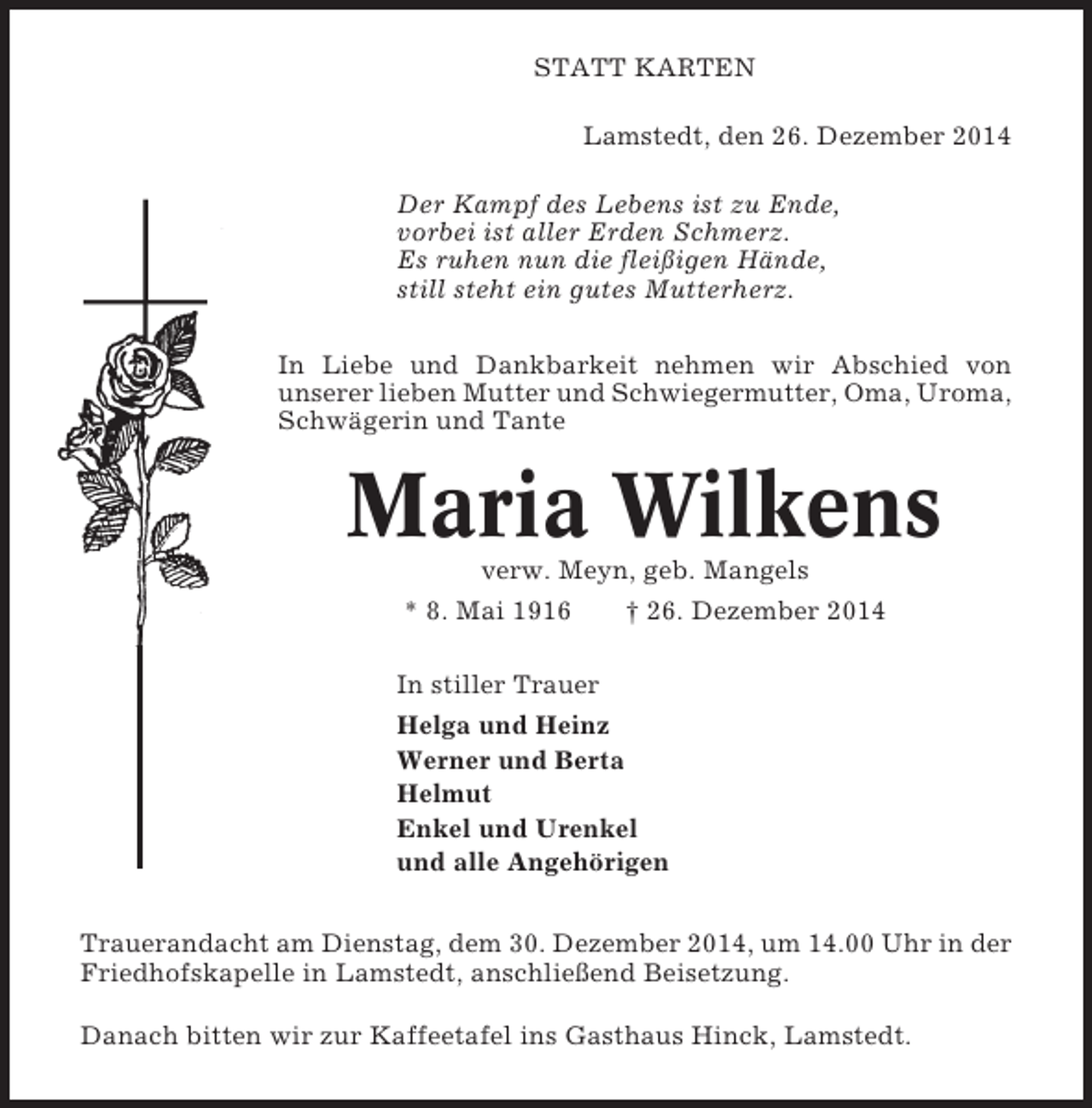 <p>STATT KARTEN<br />Lamstedt, den 26. Dezember 2014<br />Der Kampf des Lebens ist zu Ende,<br />vorbei ist aller Erden Schmerz.<br />Es ruhen nun die fleißigen Hände,<br />still steht ein gutes Mutterherz.<br />In Liebe und Dankbarkeit nehmen wir Abschied von<br />unserer lieben Mutter und Schwiegermutter, Oma, Uroma,<br />Schwägerin und Tante</p><p>Maria Wilkens<br />verw. Meyn, geb. Mangels<br />* 8. Mai 1916<br />† 26. Dezember 2014<br />In stiller Trauer<br />Helga und Heinz<br />Werner und Berta<br />Helmut<br />Enkel und Urenkel<br />und alle Angehörigen<br />Trauerandacht am Dienstag, dem 30. Dezember 2014, um 14.00 Uhr in der<br />Friedhofskapelle in Lamstedt, anschließend Beisetzung.<br />Danach bitten wir zur Kaffeetafel ins Gasthaus Hinck, Lamstedt.</p>