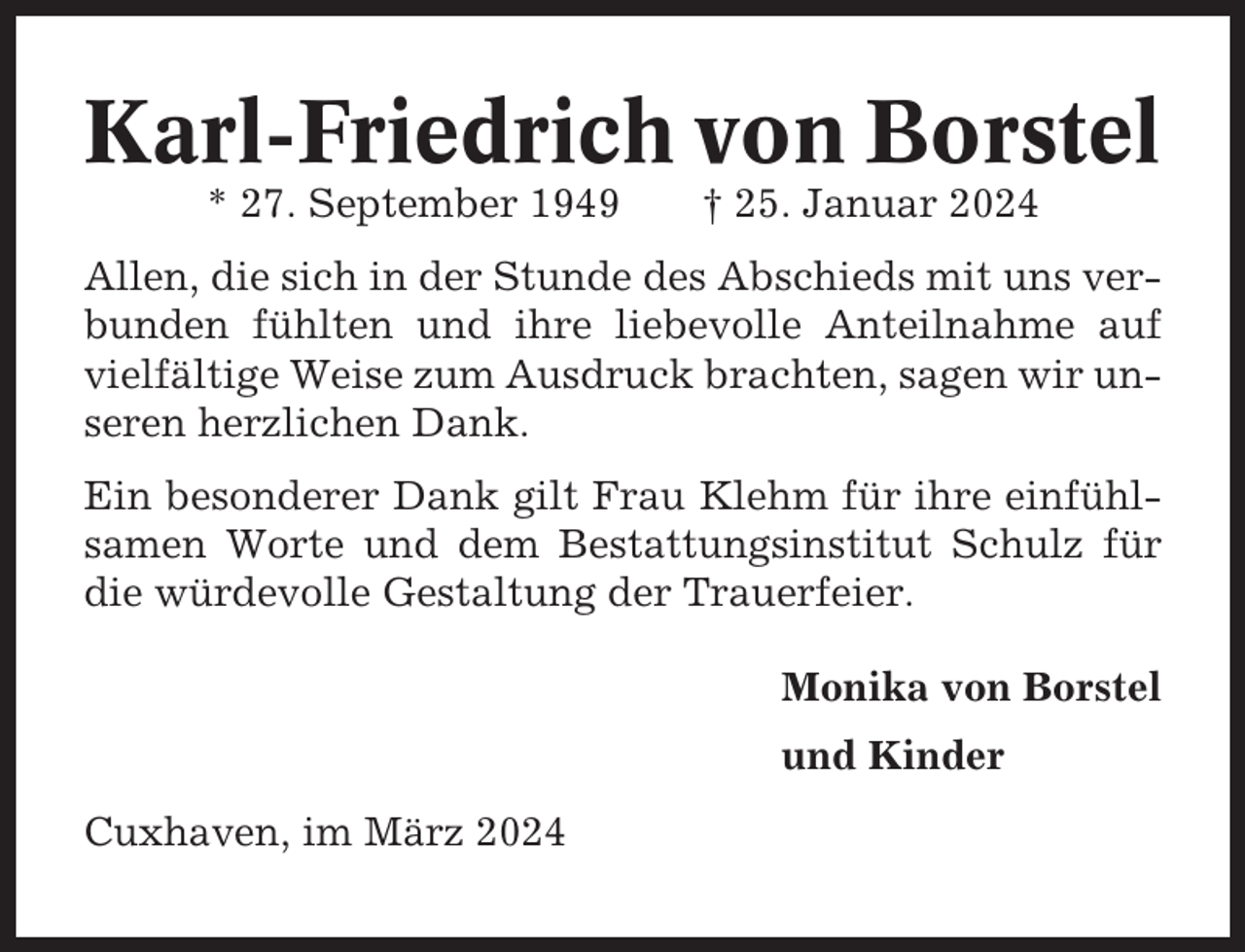 <p>Karl-Friedrich von Borstel<br />* 27. September 1949</p><p>† 25. Januar 2024</p><p>Allen, die sich in der Stunde des Abschieds mit uns verbunden fühlten und ihre liebevolle Anteilnahme auf<br />vielfältige Weise zum Ausdruck brachten, sagen wir unseren herzlichen Dank.<br />Ein besonderer Dank gilt Frau Klehm für ihre einfühlsamen Worte und dem Bestattungsinstitut Schulz für<br />die würdevolle Gestaltung der Trauerfeier.<br />Monika von Borstel<br />und Kinder<br />Cuxhaven, im März 2024</p>