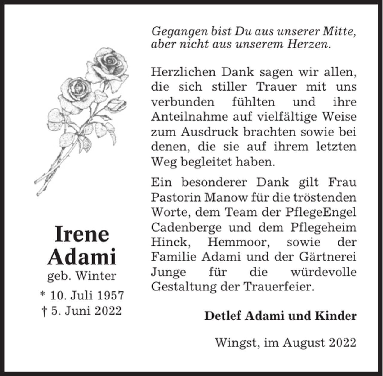 <p>Gegangen bist Du aus unserer Mitte,<br />aber nicht aus unserem Herzen.<br />Herzlichen Dank sagen wir allen,<br />die sich stiller Trauer mit uns<br />verbunden fühlten und ihre<br />Anteilnahme auf vielfältige Weise<br />zum Ausdruck brachten sowie bei<br />denen, die sie auf ihrem letzten<br />Weg begleitet haben.</p><p>Irene<br />Adami<br />geb. Winter<br />* 10. Juli 1957<br />† 5. Juni 2022</p><p>Ein besonderer Dank gilt Frau<br />Pastorin Manow für die tröstenden<br />Worte, dem Team der PflegeEngel<br />Cadenberge und dem Pflegeheim<br />Hinck, Hemmoor, sowie der<br />Familie Adami und der Gärtnerei<br />Junge<br />für<br />die<br />würdevolle<br />Gestaltung der Trauerfeier.<br />Detlef Adami und Kinder<br />Wingst, im August 2022</p>