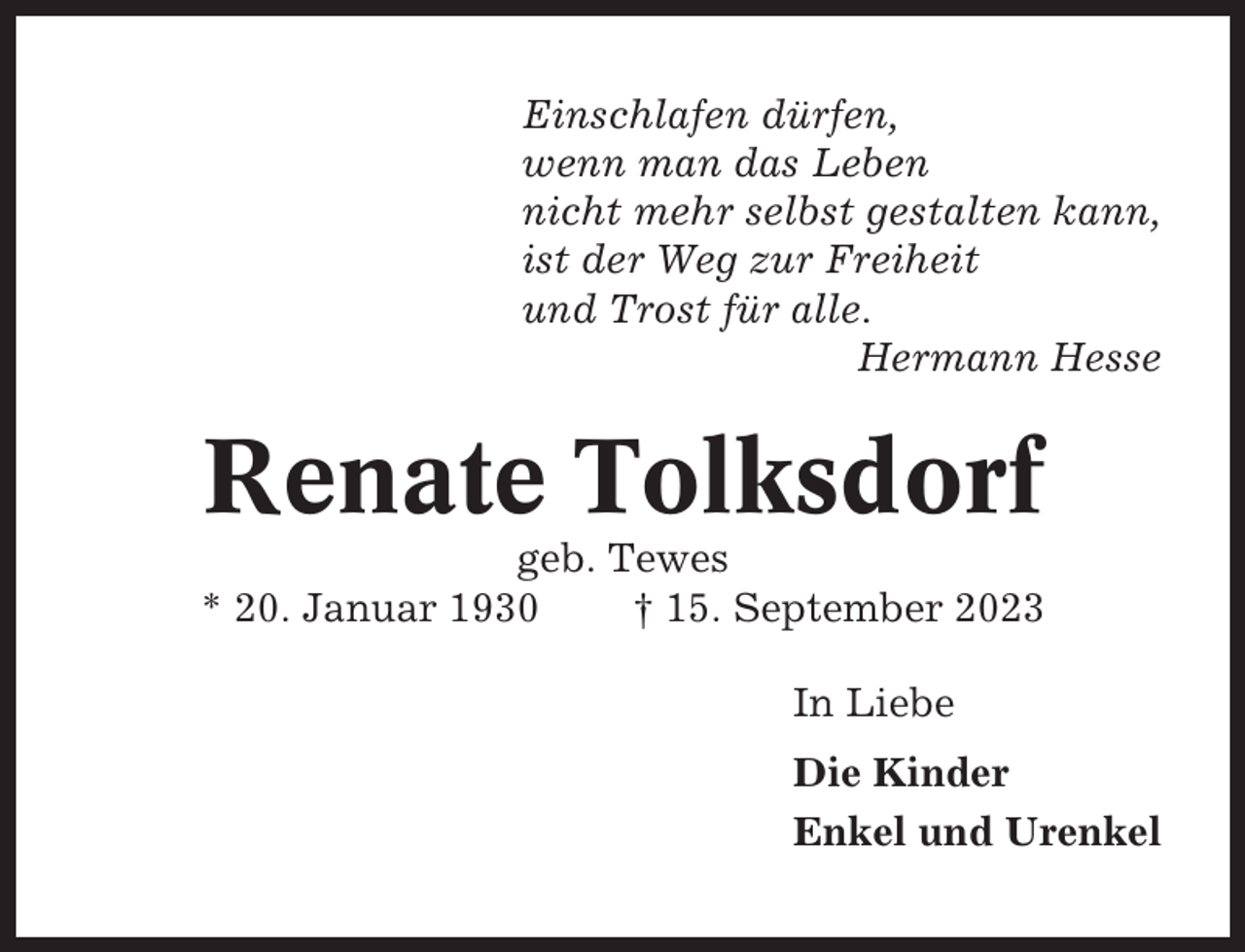 <p>Einschlafen dürfen,<br />wenn man das Leben<br />nicht mehr selbst gestalten kann,<br />ist der Weg zur Freiheit<br />und Trost für alle.<br />Hermann Hesse</p><p>Renate Tolksdorf<br />geb. Tewes<br />* 20. Januar 1930<br />† 15. September 2023<br />In Liebe<br />Die Kinder<br />Enkel und Urenkel</p>