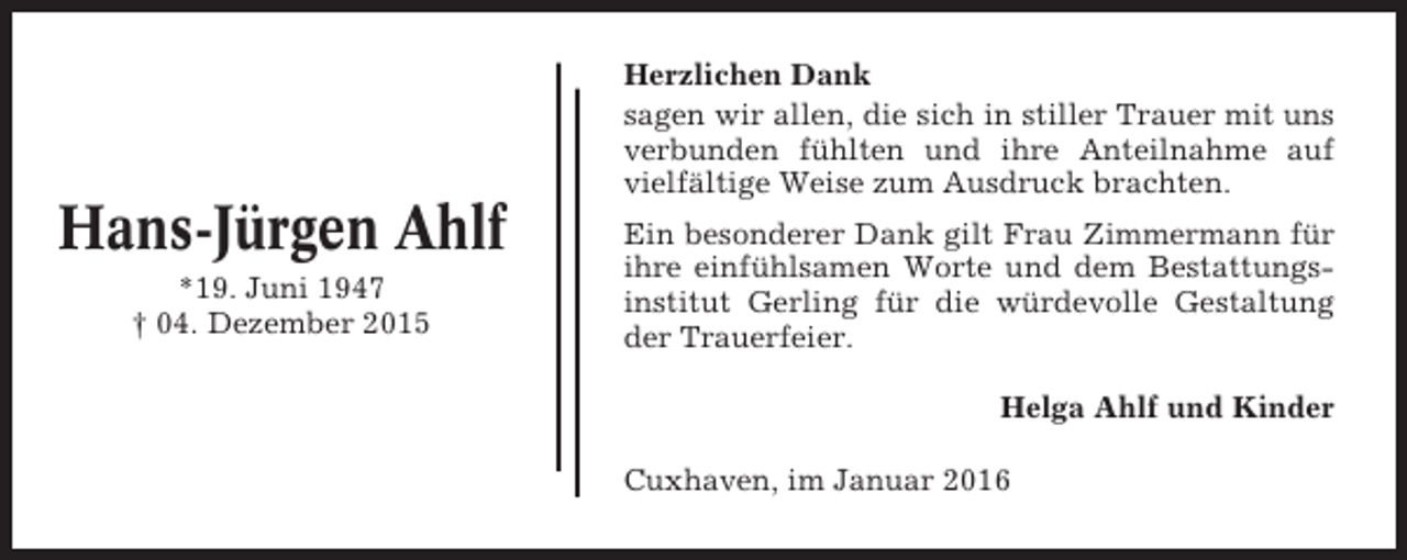 <p>Herzlichen Dank<br />sagen wir allen, die sich in stiller Trauer mit uns<br />verbunden fühlten und ihre Anteilnahme auf<br />vielfältige Weise zum Ausdruck brachten.</p><p>Hans-Jürgen Ahlf<br />*19. Juni 1947<br />† 04. Dezember 2015</p><p>Ein besonderer Dank gilt Frau Zimmermann für<br />ihre einfühlsamen Worte und dem Bestattungsinstitut Gerling für die würdevolle Gestaltung<br />der Trauerfeier.<br />Helga Ahlf und Kinder<br />Cuxhaven, im Januar 2016</p>