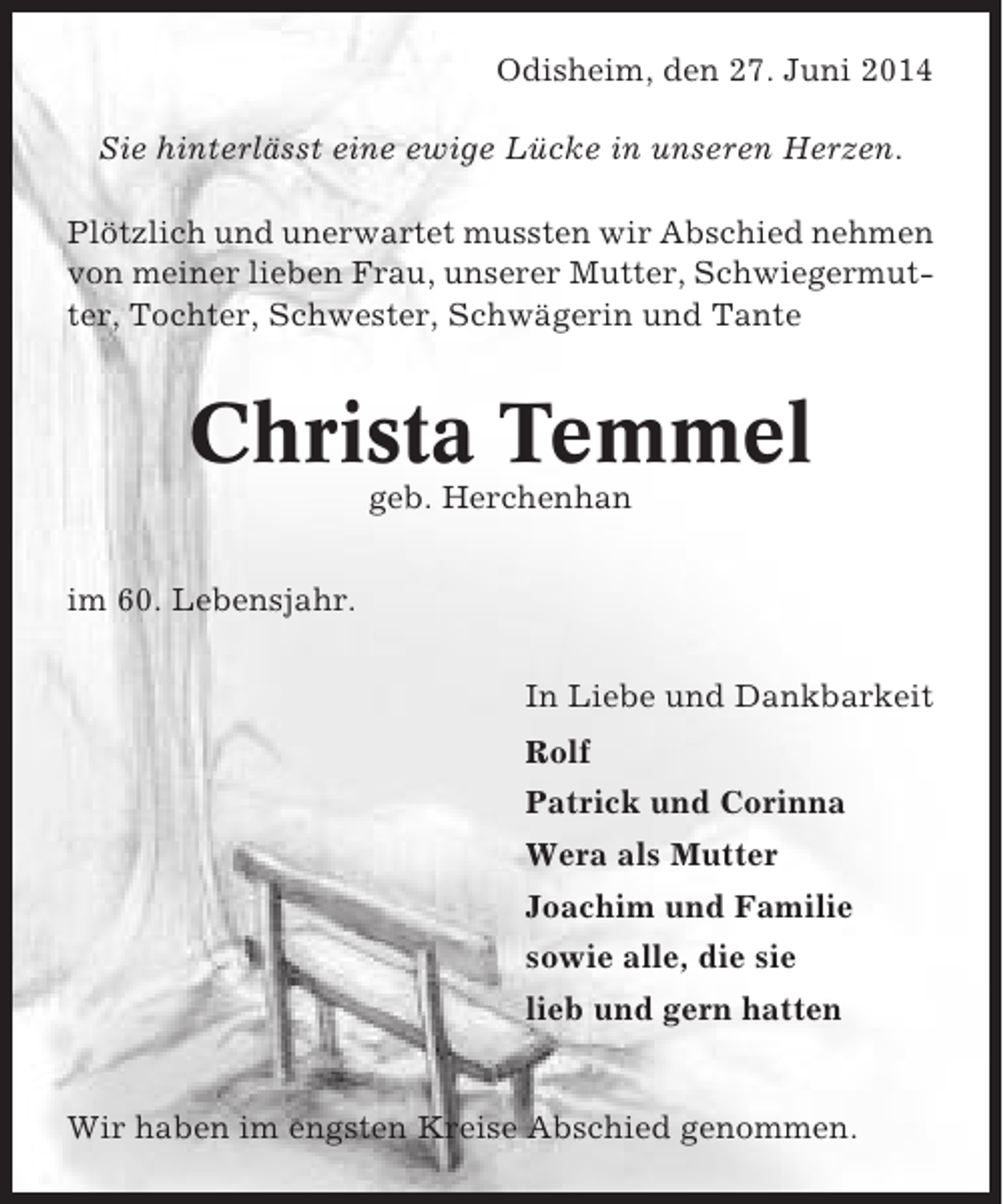 <p>Odisheim, den 27. Juni 2014<br />Sie hinterlässt eine ewige Lücke in unseren Herzen.<br />Plötzlich und unerwartet mussten wir Abschied nehmen<br />von meiner lieben Frau, unserer Mutter, Schwiegermutter, Tochter, Schwester, Schwägerin und Tante</p><p>Christa Temmel<br />geb. Herchenhan<br />im 60. Lebensjahr.<br />In Liebe und Dankbarkeit<br />Rolf<br />Patrick und Corinna<br />Wera als Mutter<br />Joachim und Familie<br />sowie alle, die sie<br />lieb und gern hatten</p><p>Wir haben im engsten Kreise Abschied genommen.</p>