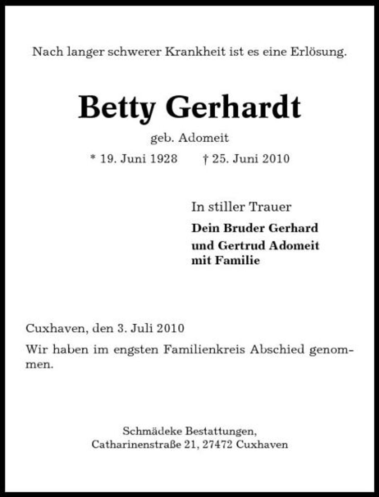 <p>Nach langer schwerer Krankheit ist es eine Erlösung.</p><p>Betty Gerhardt<br />geb. Adomeit * 19. Juni 1928 † 25. Juni 2010</p><p>In stiller Trauer<br />Dein Bruder Gerhard und Gertrud Adomeit mit Familie</p><p>Cuxhaven, den 3. Juli 2010 Wir haben im engsten Familienkreis Abschied genommen.</p><p>Schmädeke Bestattungen, Catharinenstraße 21, 27472 Cuxhaven</p>