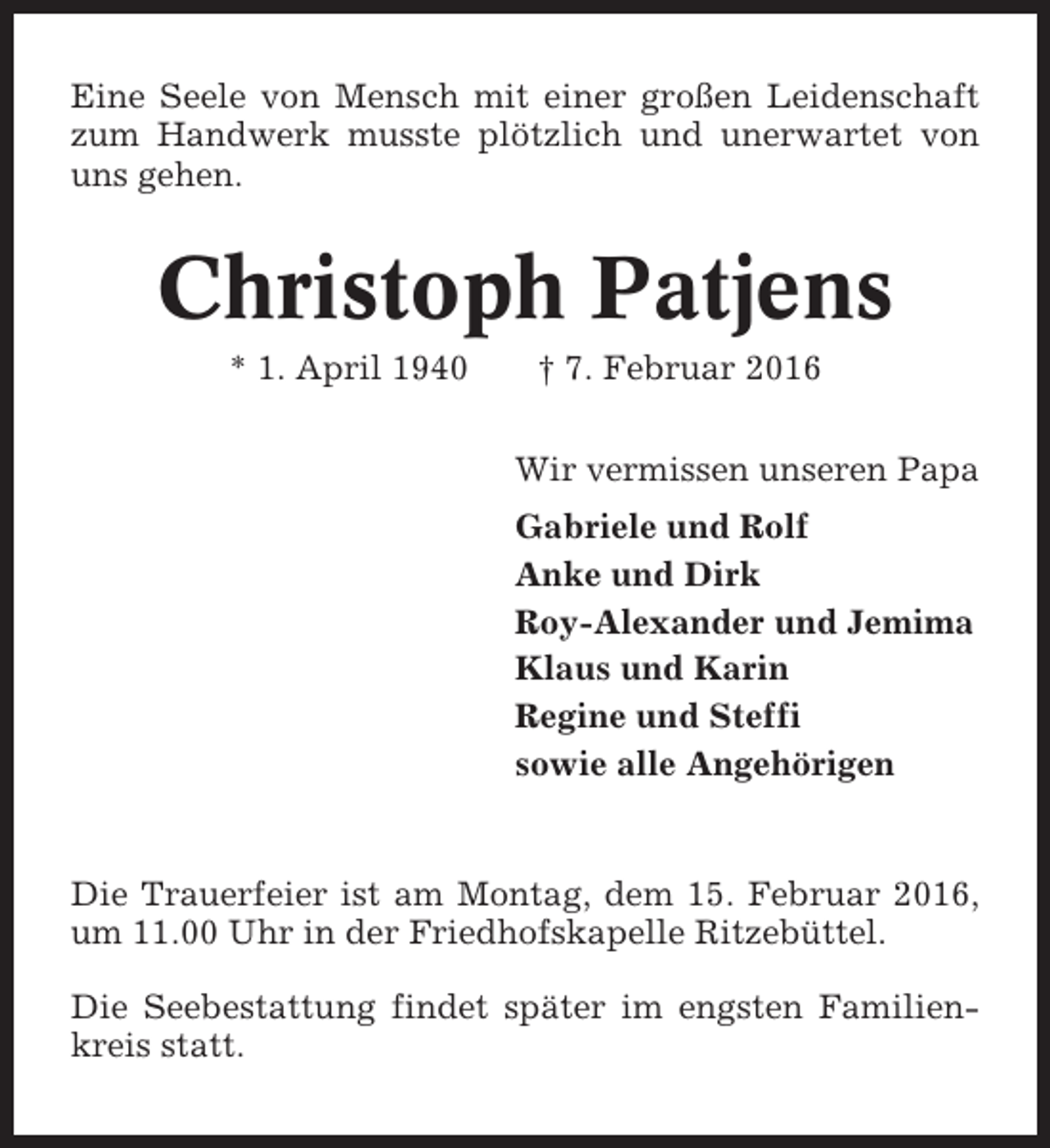 <p>Eine Seele von Mensch mit einer großen Leidenschaft<br />zum Handwerk musste plötzlich und unerwartet von<br />uns gehen.</p><p>Christoph Patjens<br />* 1. April 1940</p><p>† 7. Februar 2016<br />Wir vermissen unseren Papa<br />Gabriele und Rolf<br />Anke und Dirk<br />Roy-Alexander und Jemima<br />Klaus und Karin<br />Regine und Steffi<br />sowie alle Angehörigen</p><p>Die Trauerfeier ist am Montag, dem 15. Februar 2016,<br />um 11.00 Uhr in der Friedhofskapelle Ritzebüttel.<br />Die Seebestattung findet später im engsten Familienkreis statt.</p>