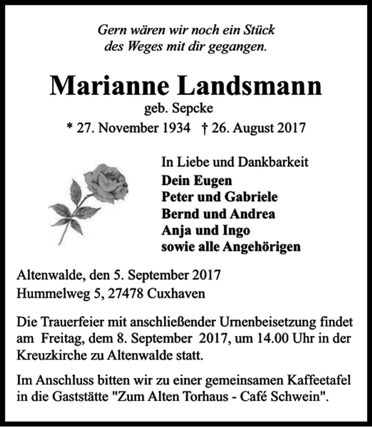 <p>Gern wären wir noch ein Stück<br />des Weges mit dir gegangen.</p><p>Marianne Landsmann<br />geb. Sepcke<br />* 27. November 1934 † 26. August 2017</p><p>In Liebe und Dankbarkeit<br />Dein Eugen<br />Peter und Gabriele<br />Bernd und Andrea<br />Anja und Ingo<br />sowie alle Angehörigen<br />Altenwalde, den 5. September 2017<br />Hummelweg 5, 27478 Cuxhaven<br />Die Trauerfeier mit anschließender Urnenbeisetzung findet<br />am Freitag, dem 8. September 2017, um 14.00 Uhr in der<br />Kreuzkirche zu Altenwalde statt.<br />Im Anschluss bitten wir zu einer gemeinsamen Kaffeetafel<br />in die Gaststätte "Zum Alten Torhaus - Café Schwein".</p>