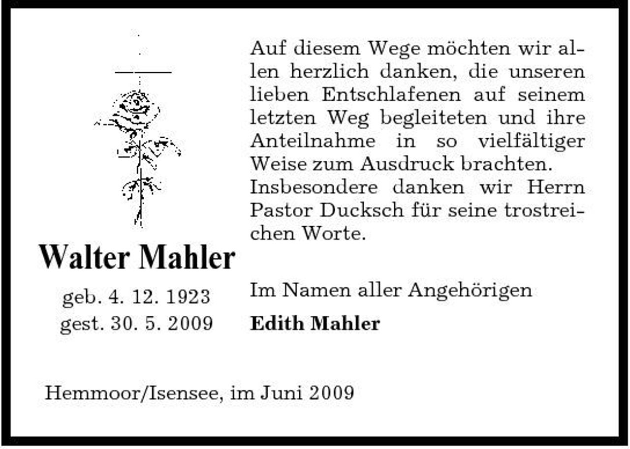<p>Auf diesem Wege möchten wir allen herzlich danken, die unseren lieben Entschlafenen auf seinem letzten Weg begleiteten und ihre Anteilnahme in so vielfältiger Weise zum Ausdruck brachten. Insbesondere danken wir Herrn Pastor Ducksch für seine trostreichen Worte.</p><p>Walter Mahler<br />geb. 4. 12. 1923 gest. 30. 5. 2009 Im Namen aller Angehörigen Edith Mahler</p><p>Hemmoor/Isensee, im Juni 2009</p>