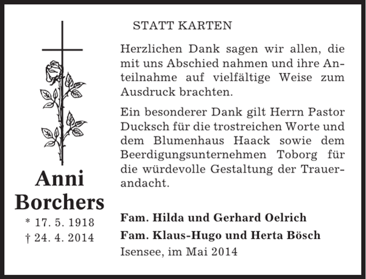 <p>STATT KARTEN<br />Herzlichen Dank sagen wir allen, die<br />mit uns Abschied nahmen und ihre Anteilnahme auf vielfältige Weise zum<br />Ausdruck brachten.</p><p>Anni<br />Borchers<br />* 17. 5. 1918<br />† 24. 4. 2014</p><p>Ein besonderer Dank gilt Herrn Pastor<br />Ducksch für die trostreichen Worte und<br />dem Blumenhaus Haack sowie dem<br />Beerdigungsunternehmen Toborg für<br />die würdevolle Gestaltung der Trauerandacht.<br />Fam. Hilda und Gerhard Oelrich<br />Fam. Klaus-Hugo und Herta Bösch<br />Isensee, im Mai 2014</p>