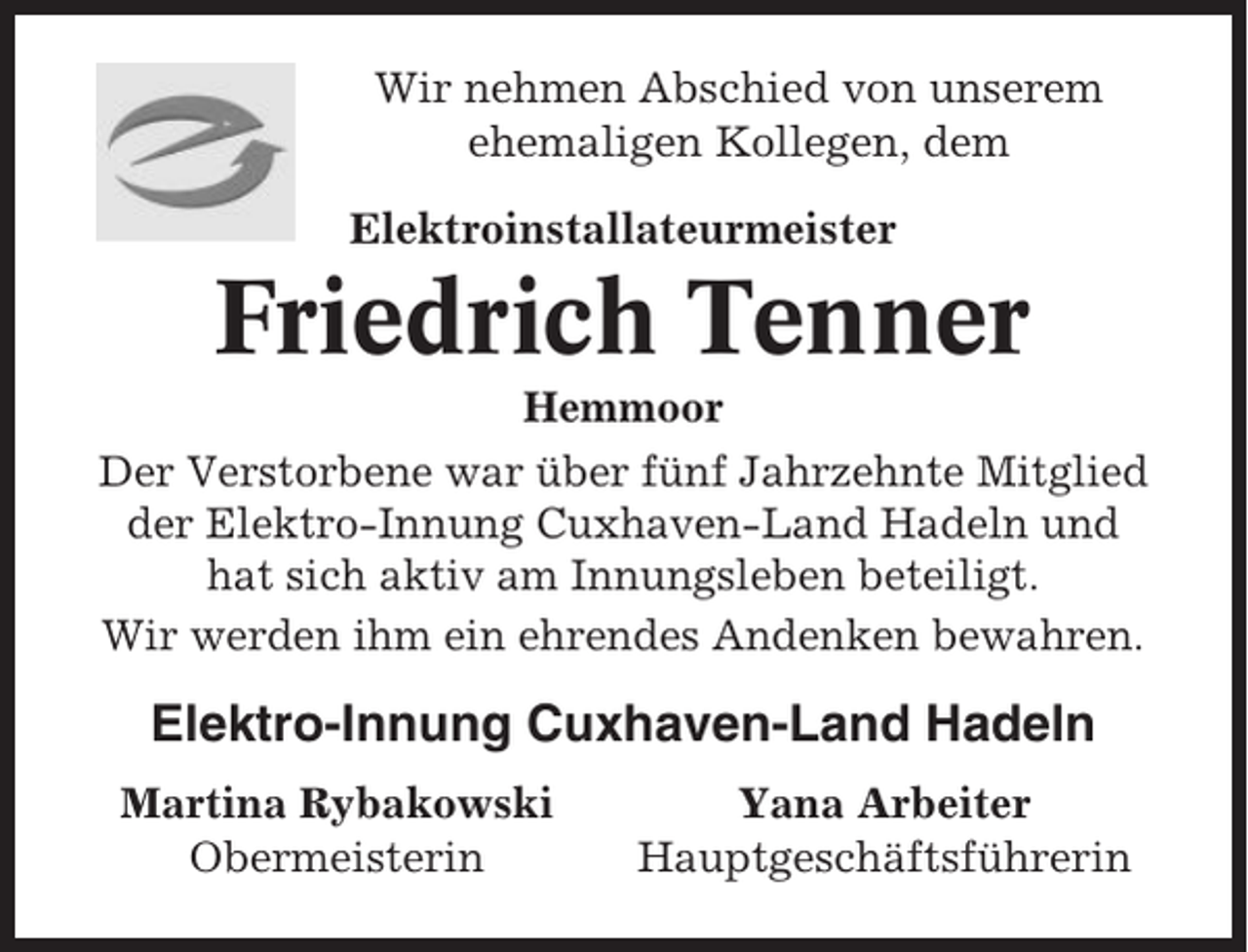 <p>Wir nehmen Abschied von unserem<br />ehemaligen Kollegen, dem<br />Elektroinstallateurmeister</p><p>Friedrich Tenner<br />Hemmoor<br />Der Verstorbene war über fünf Jahrzehnte Mitglied<br />der Elektro-Innung Cuxhaven-Land Hadeln und<br />hat sich aktiv am Innungsleben beteiligt.<br />Wir werden ihm ein ehrendes Andenken bewahren.</p><p>Elektro-Innung Cuxhaven-Land Hadeln<br />Martina Rybakowski<br />Obermeisterin</p><p>Yana Arbeiter<br />Hauptgeschäftsführerin</p>