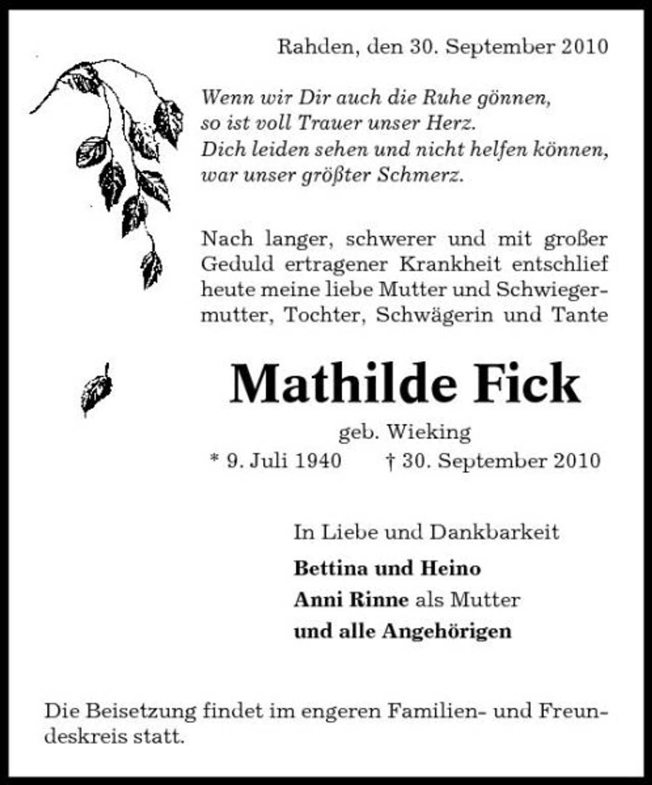 <p>Rahden, den 30. September 2010 Wenn wir Dir auch die Ruhe gönnen, so ist voll Trauer unser Herz. Dich leiden sehen und nicht helfen können, war unser größter Schmerz. Nach langer, schwerer und mit großer Geduld ertragener Krankheit entschlief heute meine liebe Mutter und Schwiegermutter, Tochter, Schwägerin und Tante</p><p>Mathilde Fick<br />geb. Wieking * 9. Juli 1940 † 30. September 2010 In Liebe und Dankbarkeit Bettina und Heino Anni Rinne als Mutter und alle Angehörigen</p><p>Die Beisetzung findet im engeren Familien- und Freundeskreis statt.</p>
