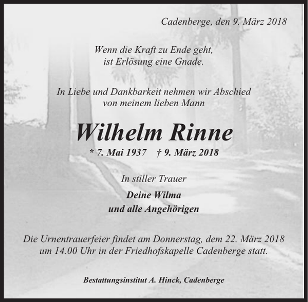 <p>Cadenberge, den 9. März 2018<br />Wenn die Kraft zu Ende geht,<br />ist Erlösung eine Gnade.<br />In Liebe und Dankbarkeit nehmen wir Abschied<br />von meinem lieben Mann</p><p>Wilhelm Rinne<br />* 7. Mai 1937</p><p>† 9. März 2018</p><p>In stiller Trauer<br />Deine Wilma<br />und alle Angehörigen<br />Die Urnentrauerfeier findet am Donnerstag, dem 22. März 2018<br />um 14.00 Uhr in der Friedhofskapelle Cadenberge statt.<br />Bestattungsinstitut A. Hinck, Cadenberge</p>