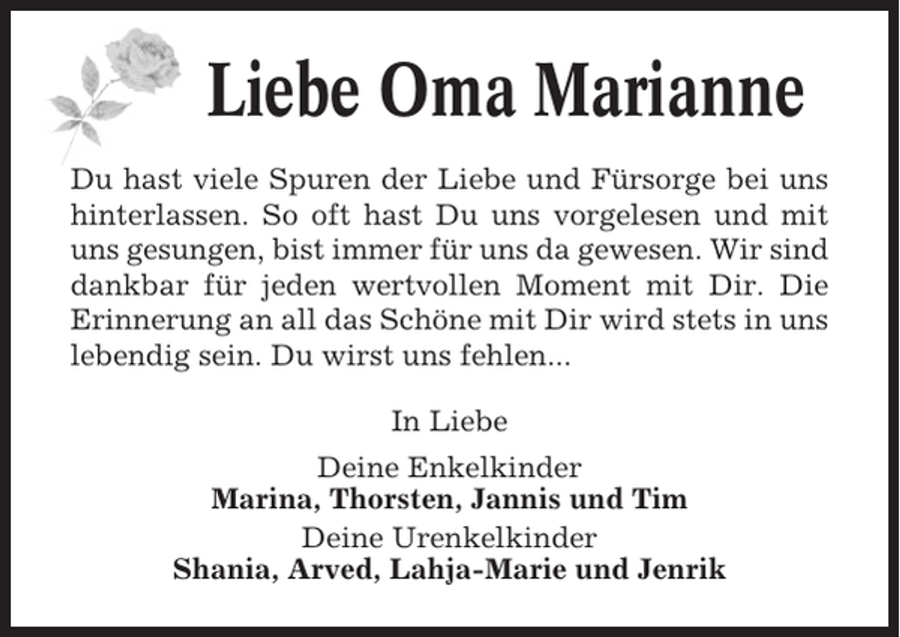 <p>Liebe Oma Marianne<br />Du hast viele Spuren der Liebe und Fürsorge bei uns<br />hinterlassen. So oft hast Du uns vorgelesen und mit<br />uns gesungen, bist immer für uns da gewesen. Wir sind<br />dankbar für jeden wertvollen Moment mit Dir. Die<br />Erinnerung an all das Schöne mit Dir wird stets in uns<br />lebendig sein. Du wirst uns fehlen...<br />In Liebe<br />Deine Enkelkinder<br />Marina, Thorsten, Jannis und Tim<br />Deine Urenkelkinder<br />Shania, Arved, Lahja-Marie und Jenrik</p>