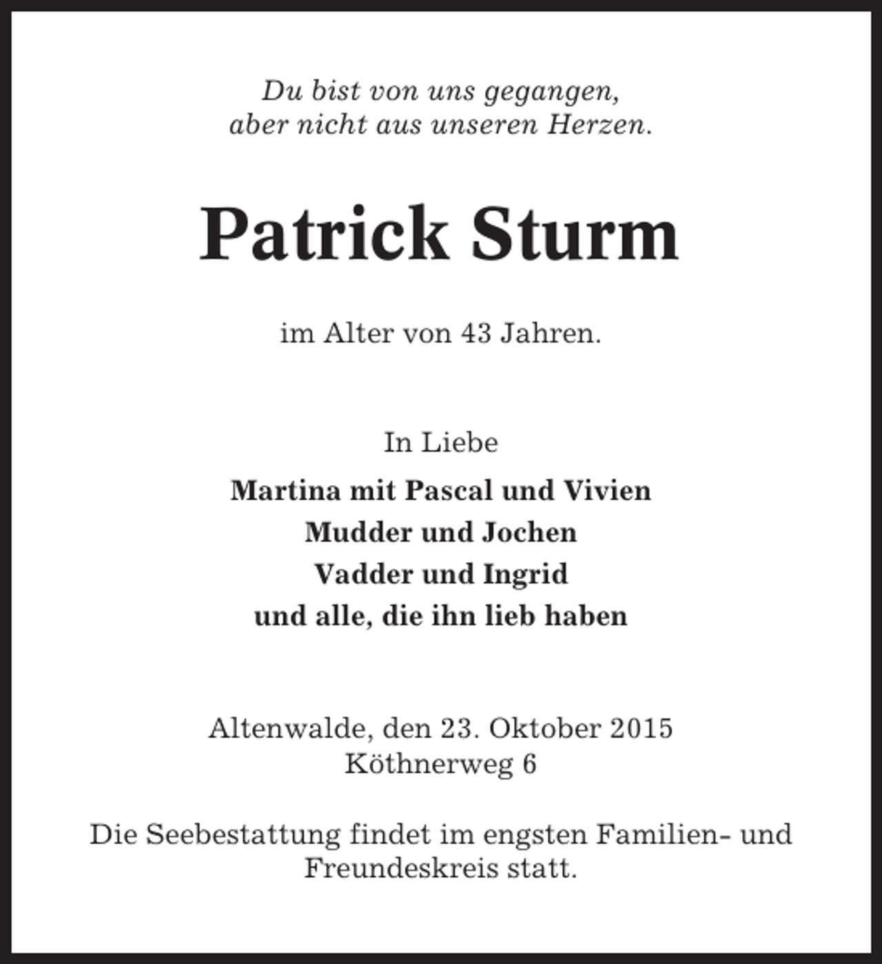 <p>Du bist von uns gegangen,<br />aber nicht aus unseren Herzen.</p><p>Patrick Sturm<br />im Alter von 43 Jahren.</p><p>In Liebe<br />Martina mit Pascal und Vivien<br />Mudder und Jochen<br />Vadder und Ingrid<br />und alle, die ihn lieb haben</p><p>Altenwalde, den 23. Oktober 2015<br />Köthnerweg 6<br />Die Seebestattung findet im engsten Familien- und<br />Freundeskreis statt.</p>