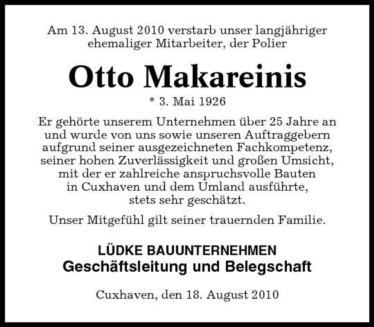 <p>Am 13. August 2010 verstarb unser langjähriger ehemaliger Mitarbeiter, der Polier</p><p>Otto Makareinis<br />* 3. Mai 1926 Er gehörte unserem Unternehmen über 25 Jahre an und wurde von uns sowie unseren Auftraggebern aufgrund seiner ausgezeichneten Fachkompetenz, seiner hohen Zuverlässigkeit und großen Umsicht, mit der er zahlreiche anspruchsvolle Bauten in Cuxhaven und dem Umland ausführte, stets sehr geschätzt. Unser Mitgefühl gilt seiner trauernden Familie.</p><p>LÜDKE BAUUNTERNEHMEN</p><p>Geschäftsleitung und Belegschaft<br />Cuxhaven, den 18. August 2010</p>