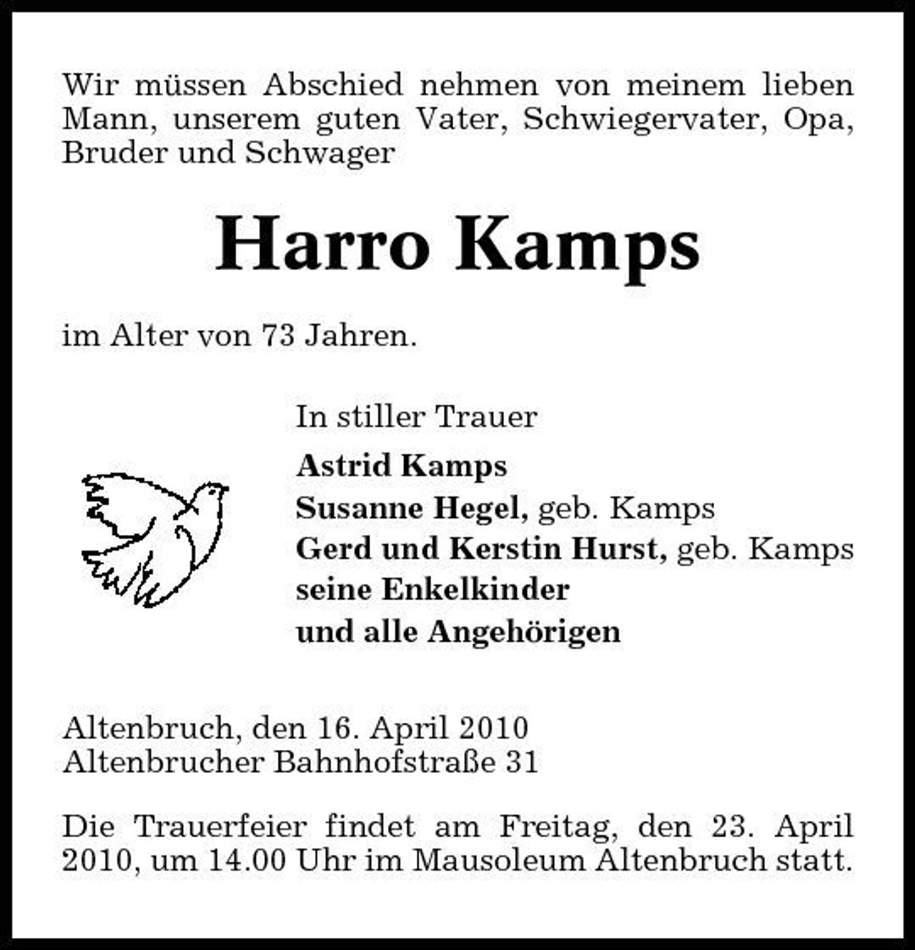 <p>Wir müssen Abschied nehmen von meinem lieben Mann, unserem guten Vater, Schwiegervater, Opa, Bruder und Schwager</p><p>Harro Kamps<br />im Alter von 73 Jahren. In stiller Trauer Astrid Kamps Susanne Hegel, geb. Kamps Gerd und Kerstin Hurst, geb. Kamps seine Enkelkinder und alle Angehörigen Altenbruch, den 16. April 2010 Altenbrucher Bahnhofstraße 31 Die Trauerfeier findet am Freitag, den 23. April 2010, um 14.00 Uhr im Mausoleum Altenbruch statt.</p>