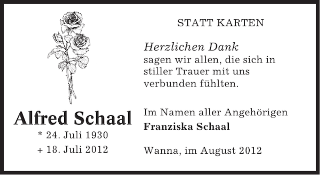 <p>STATT KARTEN</p><p>Herzlichen Dank<br />sagen wir allen, die sich in<br />stiller Trauer mit uns<br />verbunden fühlten.</p><p>Alfred Schaal<br />* 24. Juli 1930<br />+ 18. Juli 2012</p><p>Im Namen aller Angehörigen<br />Franziska Schaal<br />Wanna, im August 2012</p>