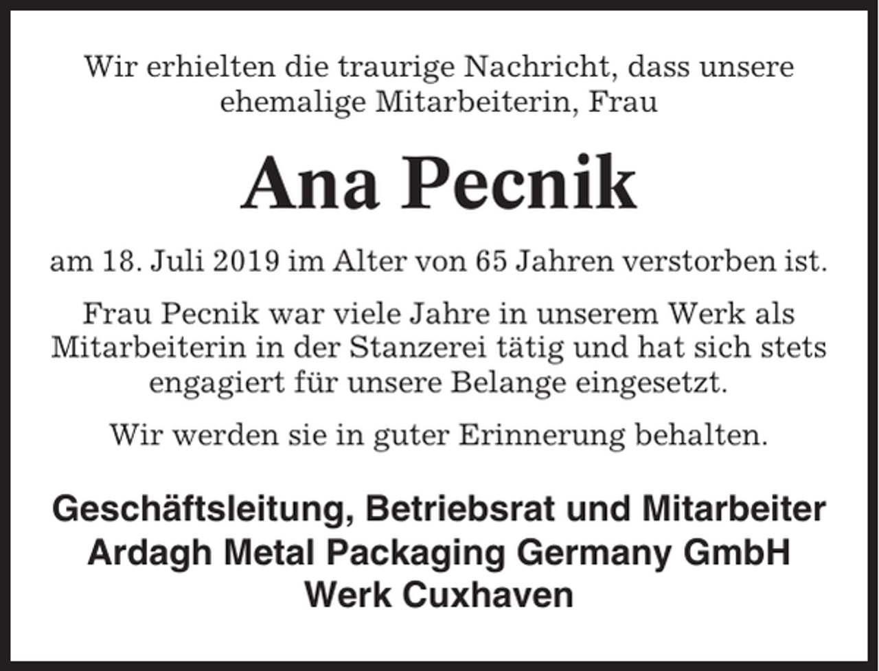 <p>Wir erhielten die traurige Nachricht, dass unsere<br />ehemalige Mitarbeiterin, Frau</p><p>Ana Pecnik<br />am 18. Juli 2019 im Alter von 65 Jahren verstorben ist.<br />Frau Pecnik war viele Jahre in unserem Werk als<br />Mitarbeiterin in der Stanzerei tätig und hat sich stets<br />engagiert für unsere Belange eingesetzt.<br />Wir werden sie in guter Erinnerung behalten.</p><p>Geschäftsleitung, Betriebsrat und Mitarbeiter<br />Ardagh Metal Packaging Germany GmbH<br />Werk Cuxhaven</p>