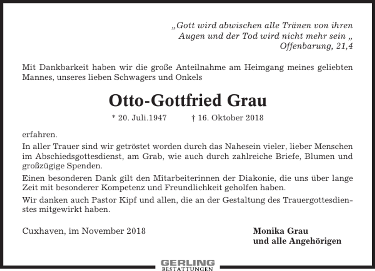 <p>„Gott wird abwischen alle Tränen von ihren<br />Augen und der Tod wird nicht mehr sein „<br />Offenbarung, 21,4<br />Mit Dankbarkeit haben wir die große Anteilnahme am Heimgang meines geliebten<br />Mannes, unseres lieben Schwagers und Onkels</p><p>Otto-Gottfried Grau<br />* 20. Juli.1947</p><p>† 16. Oktober 2018</p><p>erfahren.<br />In aller Trauer sind wir getröstet worden durch das Nahesein vieler, lieber Menschen<br />im Abschiedsgottesdienst, am Grab, wie auch durch zahlreiche Briefe, Blumen und<br />großzügige Spenden.<br />Einen besonderen Dank gilt den Mitarbeiterinnen der Diakonie, die uns über lange<br />Zeit mit besonderer Kompetenz und Freundlichkeit geholfen haben.<br />Wir danken auch Pastor Kipf und allen, die an der Gestaltung des Trauergottesdienstes mitgewirkt haben.</p><p>Cuxhaven, im November 2018</p><p>Monika Grau<br />und alle Angehörigen</p>