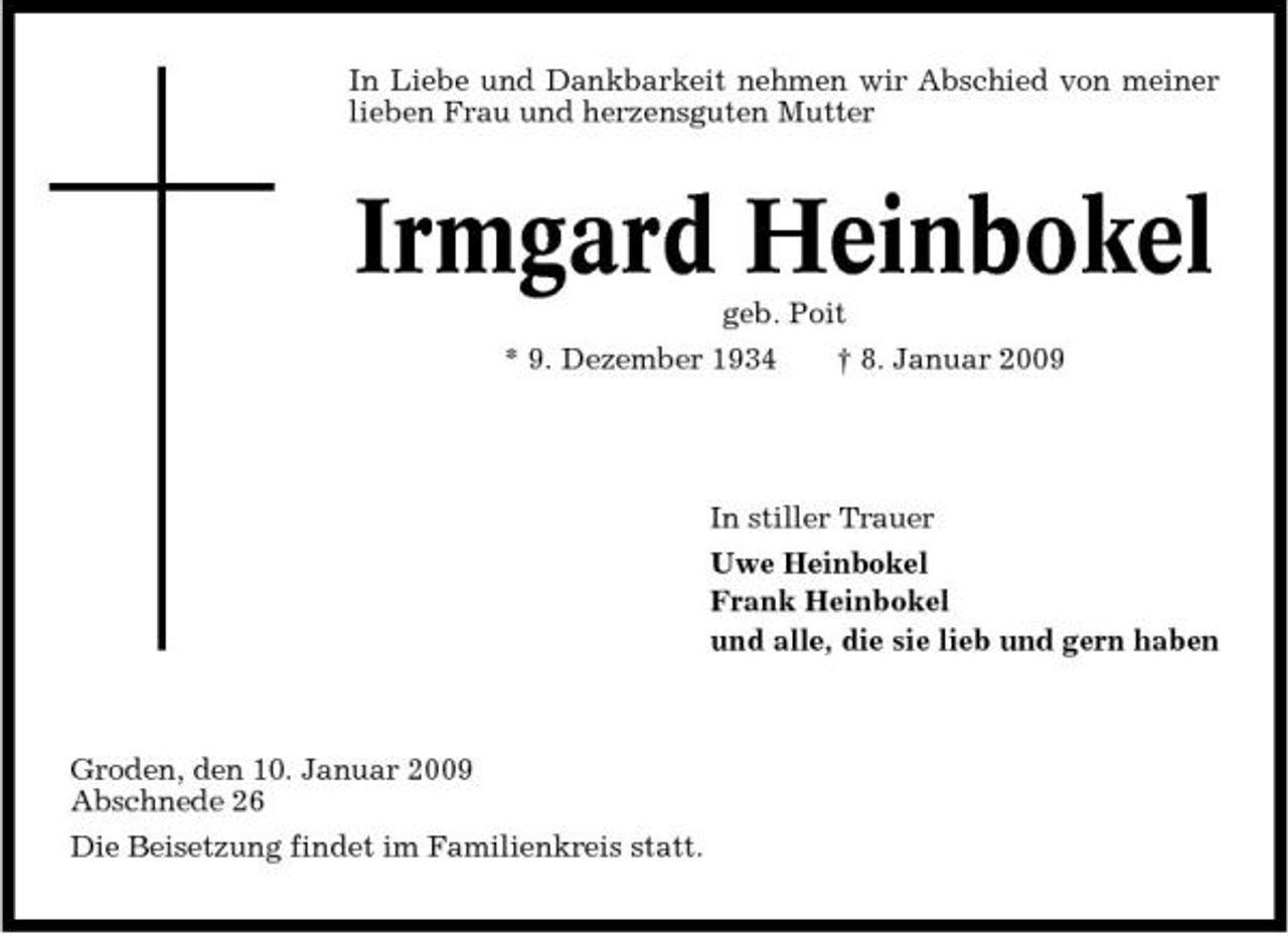 <p>In Liebe und Dankbarkeit nehmen wir Abschied von meiner lieben Frau und herzensguten Mutter</p><p>Irmgard Heinbokel<br />geb. Poit * 9. Dezember 1934 † 8. Januar 2009 In stiller Trauer Uwe Heinbokel Frank Heinbokel und alle, die sie lieb und gern haben</p><p>Groden, den 10. Januar 2009 Abschnede 26 Die Beisetzung findet im Familienkreis statt.</p>