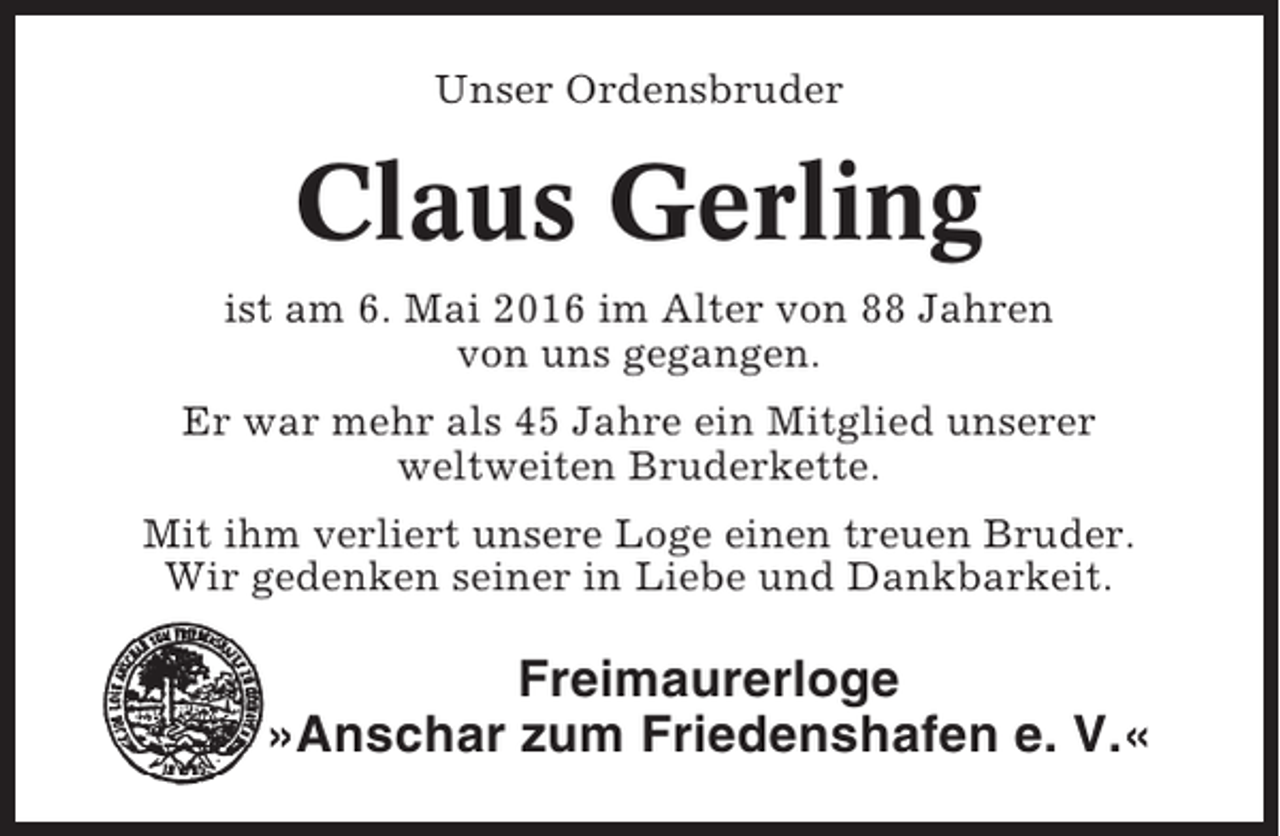 <p>Unser Ordensbruder</p><p>Claus Gerling<br />ist am 6. Mai 2016 im Alter von 88 Jahren<br />von uns gegangen.<br />Er war mehr als 45 Jahre ein Mitglied unserer<br />weltweiten Bruderkette.<br />Mit ihm verliert unsere Loge einen treuen Bruder.<br />Wir gedenken seiner in Liebe und Dankbarkeit.</p><p>Freimaurerloge<br />»Anschar zum Friedenshafen e. V.«</p>
