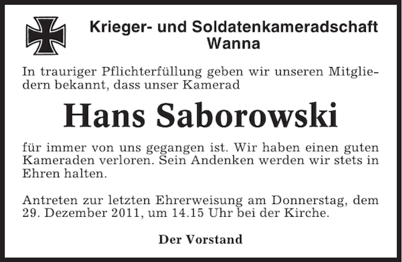 <p>Krieger- und Soldatenkameradschaft<br />Wanna<br />In trauriger Pflichterfüllung geben wir unseren Mitgliedern bekannt, dass unser Kamerad</p><p>Hans Saborowski<br />für immer von uns gegangen ist. Wir haben einen guten<br />Kameraden verloren. Sein Andenken werden wir stets in<br />Ehren halten.<br />Antreten zur letzten Ehrerweisung am Donnerstag, dem<br />29. Dezember 2011, um 14.15 Uhr bei der Kirche.<br />Der Vorstand</p>