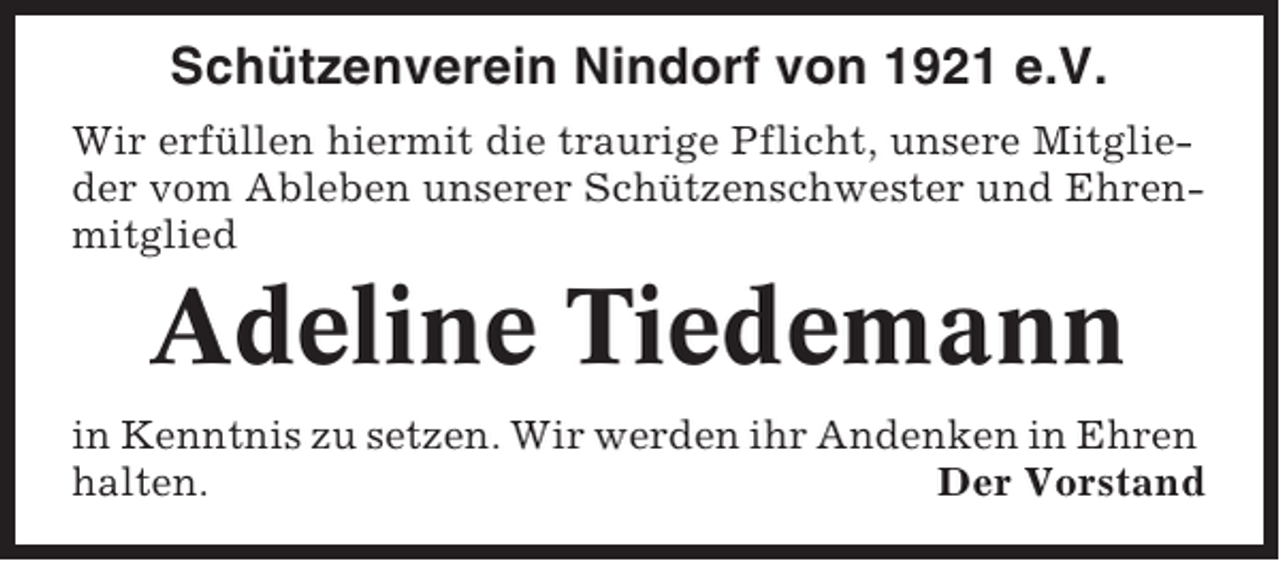 <p>Schützenverein Nindorf von 1921 e.V.<br />Wir erfüllen hiermit die traurige Pflicht, unsere Mitglieder vom Ableben unserer Schützenschwester und Ehrenmitglied</p><p>Adeline Tiedemann<br />in Kenntnis zu setzen. Wir werden ihr Andenken in Ehren<br />halten.<br />Der Vorstand</p>
