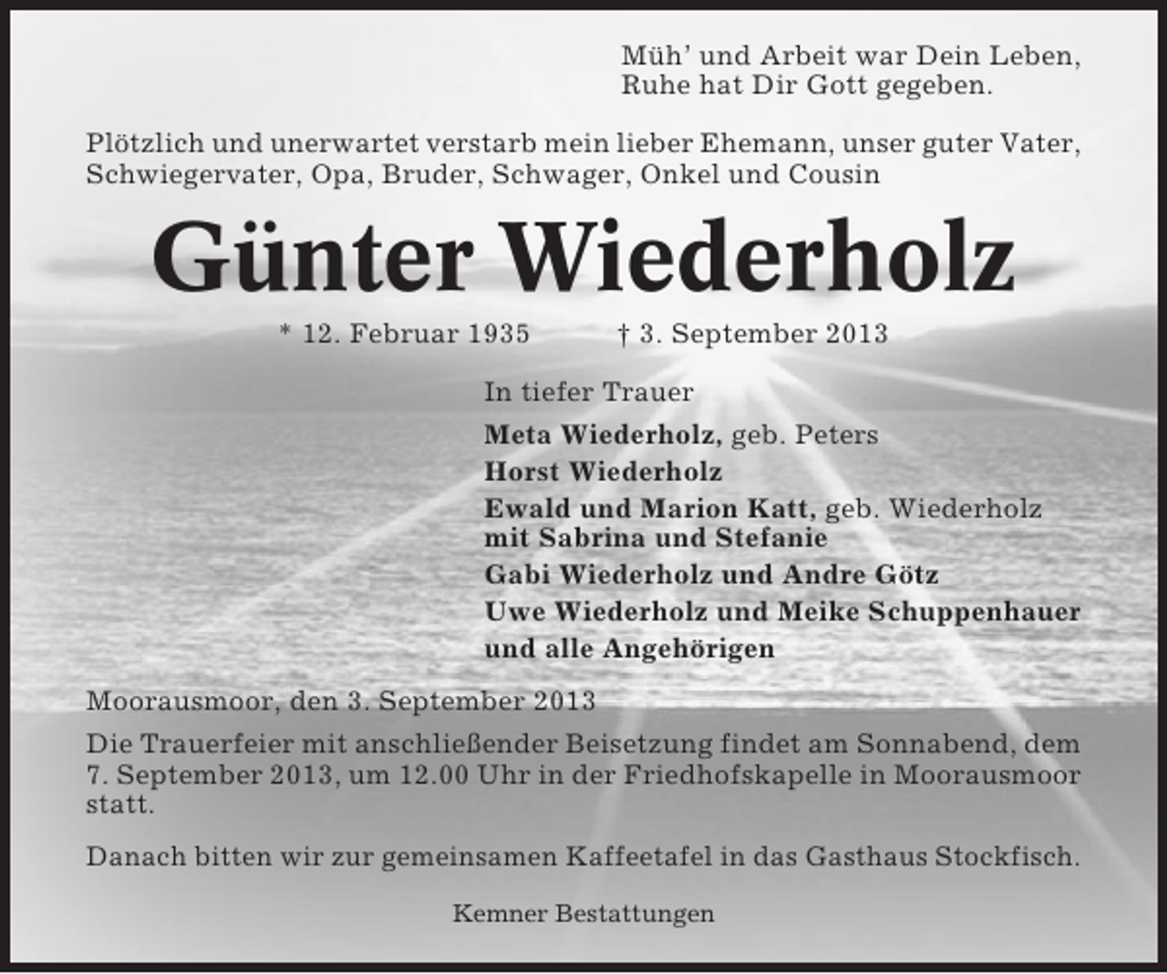 <p>Müh’ und Arbeit war Dein Leben,<br />Ruhe hat Dir Gott gegeben.<br />Plötzlich und unerwartet verstarb mein lieber Ehemann, unser guter Vater,<br />Schwiegervater, Opa, Bruder, Schwager, Onkel und Cousin</p><p>Günter Wiederholz<br />* 12. Februar 1935</p><p>† 3. September 2013</p><p>In tiefer Trauer<br />Meta Wiederholz, geb. Peters<br />Horst Wiederholz<br />Ewald und Marion Katt, geb. Wiederholz<br />mit Sabrina und Stefanie<br />Gabi Wiederholz und Andre Götz<br />Uwe Wiederholz und Meike Schuppenhauer<br />und alle Angehörigen<br />Moorausmoor, den 3. September 2013<br />Die Trauerfeier mit anschließender Beisetzung findet am Sonnabend, dem<br />7. September 2013, um 12.00 Uhr in der Friedhofskapelle in Moorausmoor<br />statt.<br />Danach bitten wir zur gemeinsamen Kaffeetafel in das Gasthaus Stockfisch.<br />Kemner Bestattungen</p>