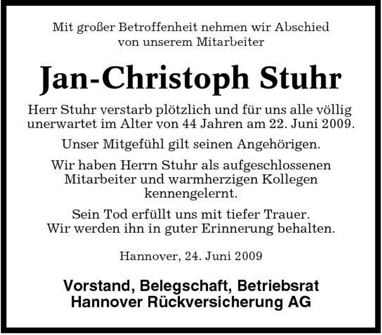 <p>Mit großer Betroffenheit nehmen wir Abschied von unserem Mitarbeiter</p><p>Jan-Christoph Stuhr<br />Herr Stuhr verstarb plötzlich und für uns alle völlig unerwartet im Alter von 44 Jahren am 22. Juni 2009. Unser Mitgefühl gilt seinen Angehörigen. Wir haben Herrn Stuhr als aufgeschlossenen Mitarbeiter und warmherzigen Kollegen kennengelernt. Sein Tod erfüllt uns mit tiefer Trauer. Wir werden ihn in guter Erinnerung behalten.<br />Hannover, 24. Juni 2009</p><p>Vorstand, Belegschaft, Betriebsrat Hannover Rückversicherung AG</p>