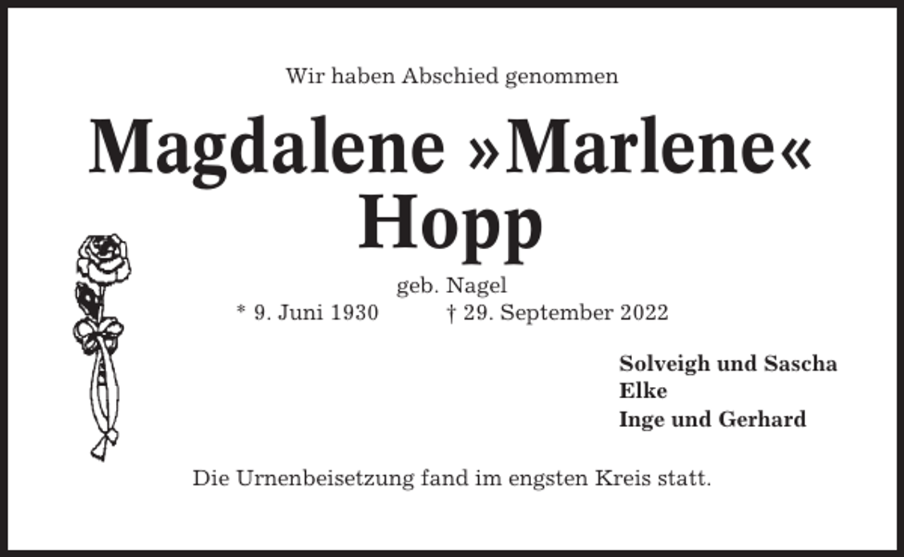 <p>Wir haben Abschied genommen</p><p>Magdalene »Marlene«<br />Hopp<br />* 9. Juni 1930</p><p>geb. Nagel<br />† 29. September 2022<br />Solveigh und Sascha<br />Elke<br />Inge und Gerhard</p><p>Die Urnenbeisetzung fand im engsten Kreis statt.</p>