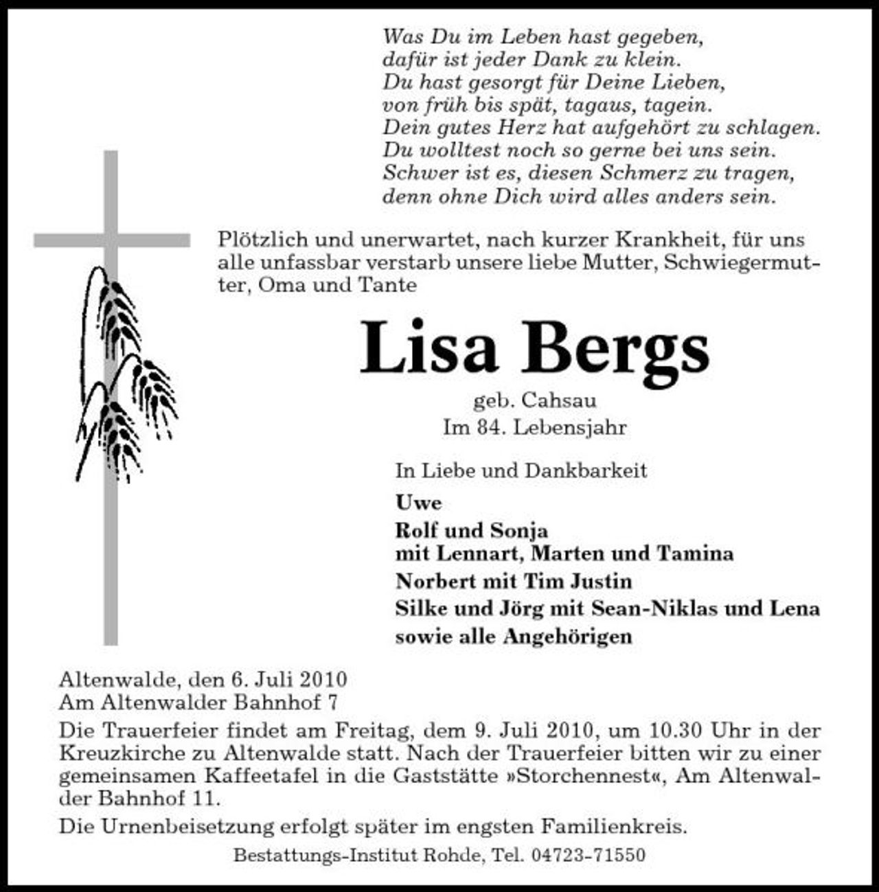 <p>Was Du im Leben hast gegeben, dafür ist jeder Dank zu klein. Du hast gesorgt für Deine Lieben, von früh bis spät, tagaus, tagein. Dein gutes Herz hat aufgehört zu schlagen. Du wolltest noch so gerne bei uns sein. Schwer ist es, diesen Schmerz zu tragen, denn ohne Dich wird alles anders sein. Plötzlich und unerwartet, nach kurzer Krankheit, für uns alle unfassbar verstarb unsere liebe Mutter, Schwiegermutter, Oma und Tante</p><p>Lisa Bergs<br />geb. Cahsau Im 84. Lebensjahr<br />In Liebe und Dankbarkeit</p><p>Uwe Rolf und Sonja mit Lennart, Marten und Tamina Norbert mit Tim Justin Silke und Jörg mit Sean-Niklas und Lena sowie alle Angehörigen Altenwalde, den 6. Juli 2010 Am Altenwalder Bahnhof 7 Die Trauerfeier findet am Freitag, dem 9. Juli 2010, um 10.30 Uhr in der Kreuzkirche zu Altenwalde statt. Nach der Trauerfeier bitten wir zu einer gemeinsamen Kaffeetafel in die Gaststätte »Storchennest«, Am Altenwalder Bahnhof 11. Die Urnenbeisetzung erfolgt später im engsten Familienkreis.<br />Bestattungs-Institut Rohde, Tel. 04723-71550</p>