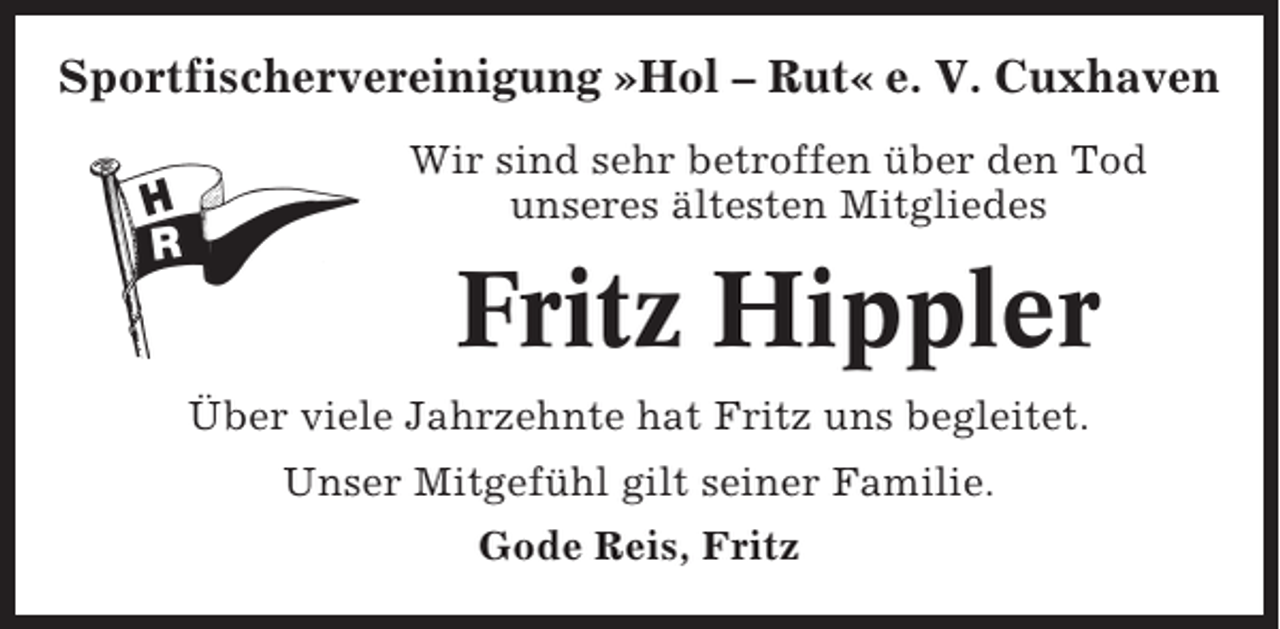 <p>Sportfischervereinigung »Hol – Rut« e. V. Cuxhaven<br />Wir sind sehr betroffen über den Tod<br />unseres ältesten Mitgliedes</p><p>Fritz Hippler<br />Über viele Jahrzehnte hat Fritz uns begleitet.<br />Unser Mitgefühl gilt seiner Familie.<br />Gode Reis, Fritz</p>