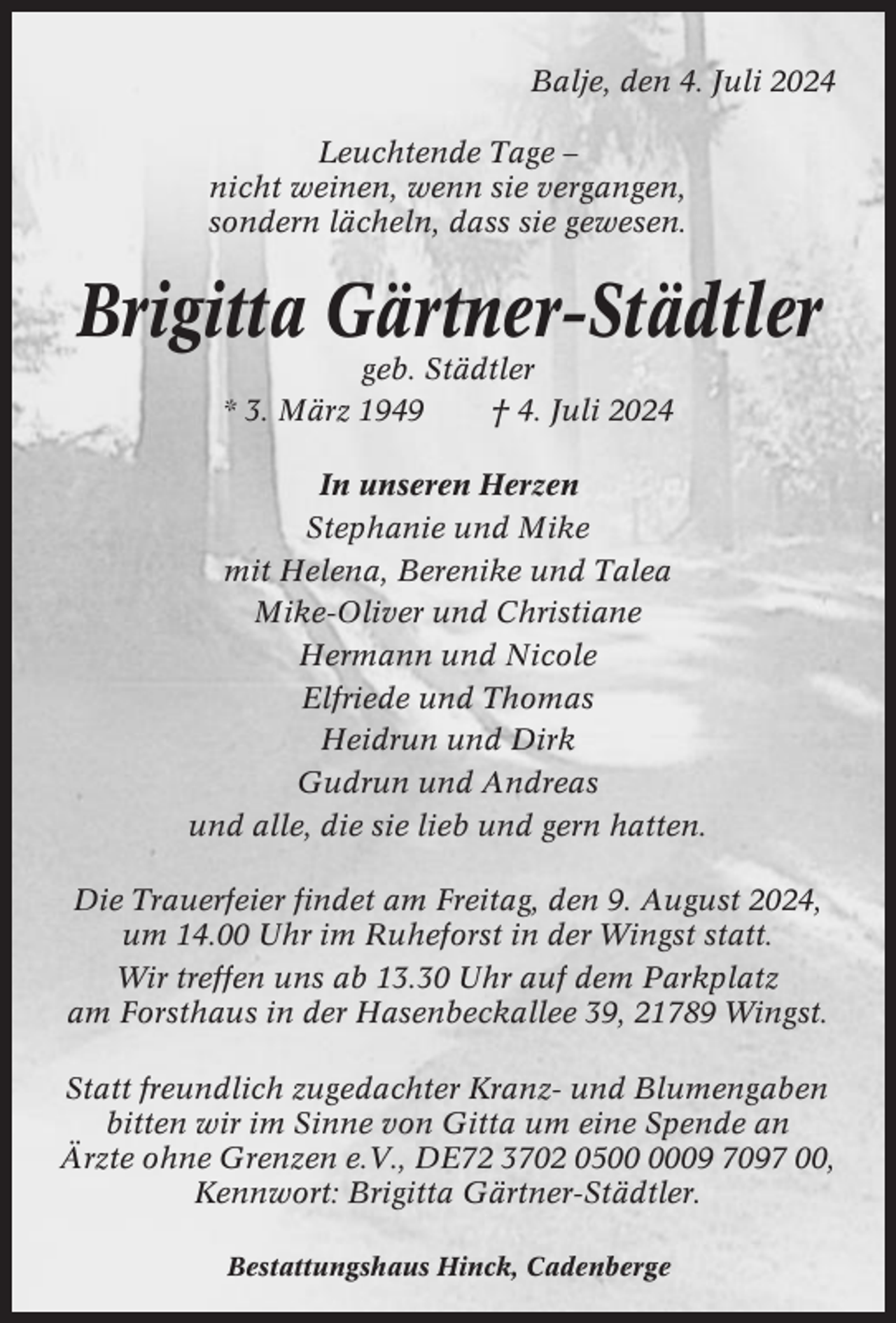 <p>Balje, den 4. Juli 2024<br />Leuchtende Tage –<br />nicht weinen, wenn sie vergangen,<br />sondern lächeln, dass sie gewesen.</p><p>Brigitta Gärtner-Städtler<br />geb. Städtler<br />* 3. März 1949<br />† 4. Juli 2024<br />In unseren Herzen<br />Stephanie und Mike<br />mit Helena, Berenike und Talea<br />Mike-Oliver und Christiane<br />Hermann und Nicole<br />Elfriede und Thomas<br />Heidrun und Dirk<br />Gudrun und Andreas<br />und alle, die sie lieb und gern hatten.<br />Die Trauerfeier findet am Freitag, den 9. August 2024,<br />um 14.00 Uhr im Ruheforst in der Wingst statt.<br />Wir treffen uns ab 13.30 Uhr auf dem Parkplatz<br />am Forsthaus in der Hasenbeckallee 39, 21789 Wingst.<br />Statt freundlich zugedachter Kranz- und Blumengaben<br />bitten wir im Sinne von Gitta um eine Spende an<br />Ärzte ohne Grenzen e.V., DE72 3702 0509 7097 00,<br />Kennwort: Brigitta Gärtner-Städtler.<br />Bestattungshaus Hinck, Cadenberge</p>
