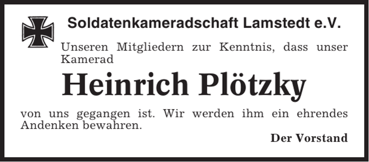<p>Soldatenkameradschaft Lamstedt e.V.<br />Unseren Mitgliedern zur Kenntnis, dass unser<br />Kamerad</p><p>Heinrich Plötzky<br />von uns gegangen ist. Wir werden ihm ein ehrendes<br />Andenken bewahren.<br />Der Vorstand</p>