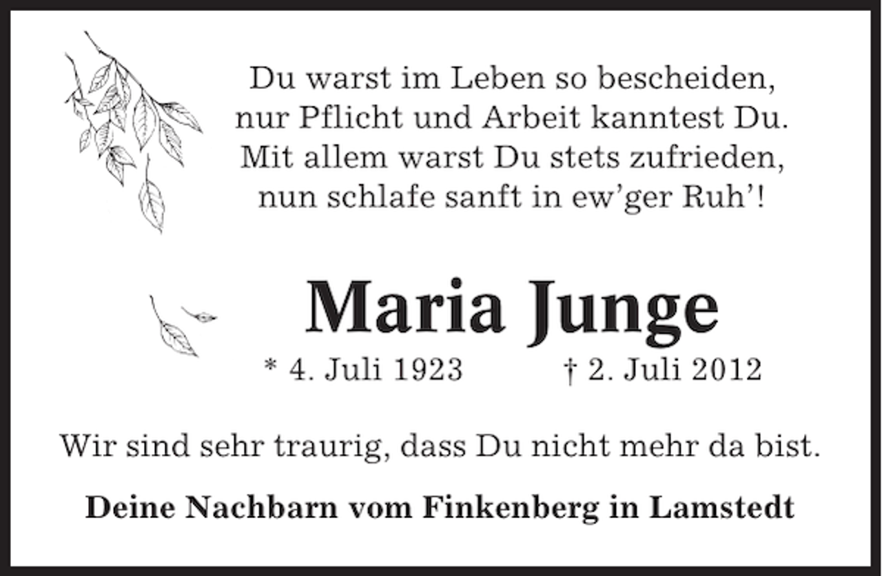 <p>Du warst im Leben so bescheiden,<br />nur Pflicht und Arbeit kanntest Du.<br />Mit allem warst Du stets zufrieden,<br />nun schlafe sanft in ew’ger Ruh’!</p><p>Maria Junge<br />* 4. Juli 1923</p><p>† 2. Juli 2012</p><p>Wir sind sehr traurig, dass Du nicht mehr da bist.<br />Deine Nachbarn vom Finkenberg in Lamstedt</p>