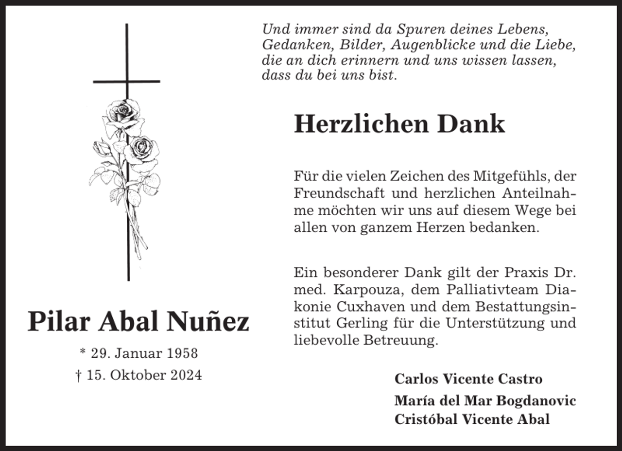 <p>Und immer sind da Spuren deines Lebens,<br />Gedanken, Bilder, Augenblicke und die Liebe,<br />die an dich erinnern und uns wissen lassen,<br />dass du bei uns bist.</p><p>Herzlichen Dank<br />Für die vielen Zeichen des Mitgefühls, der<br />Freundschaft und herzlichen Anteilnahme möchten wir uns auf diesem Wege bei<br />allen von ganzem Herzen bedanken.</p><p>Pilar Abal Nuñez<br />* 29. Januar 1958<br />† 15. Oktober 2024</p><p>Ein besonderer Dank gilt der Praxis Dr.<br />med. Karpouza, dem Palliativteam Diakonie Cuxhaven und dem Bestattungsinstitut Gerling für die Unterstützung und<br />liebevolle Betreuung.<br />Carlos Vicente Castro<br />María del Mar Bogdanovic<br />Cristóbal Vicente Abal</p>