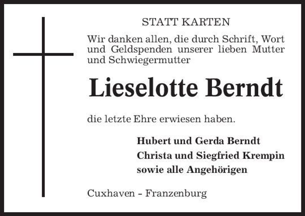 <p>STATT KARTEN<br />Wir danken allen, die durch Schrift, Wort und Geldspenden unserer lieben Mutter und Schwiegermutter</p><p>Lieselotte Berndt<br />die letzte Ehre erwiesen haben. Hubert und Gerda Berndt Christa und Siegfried Krempin sowie alle Angehörigen Cuxhaven - Franzenburg</p>