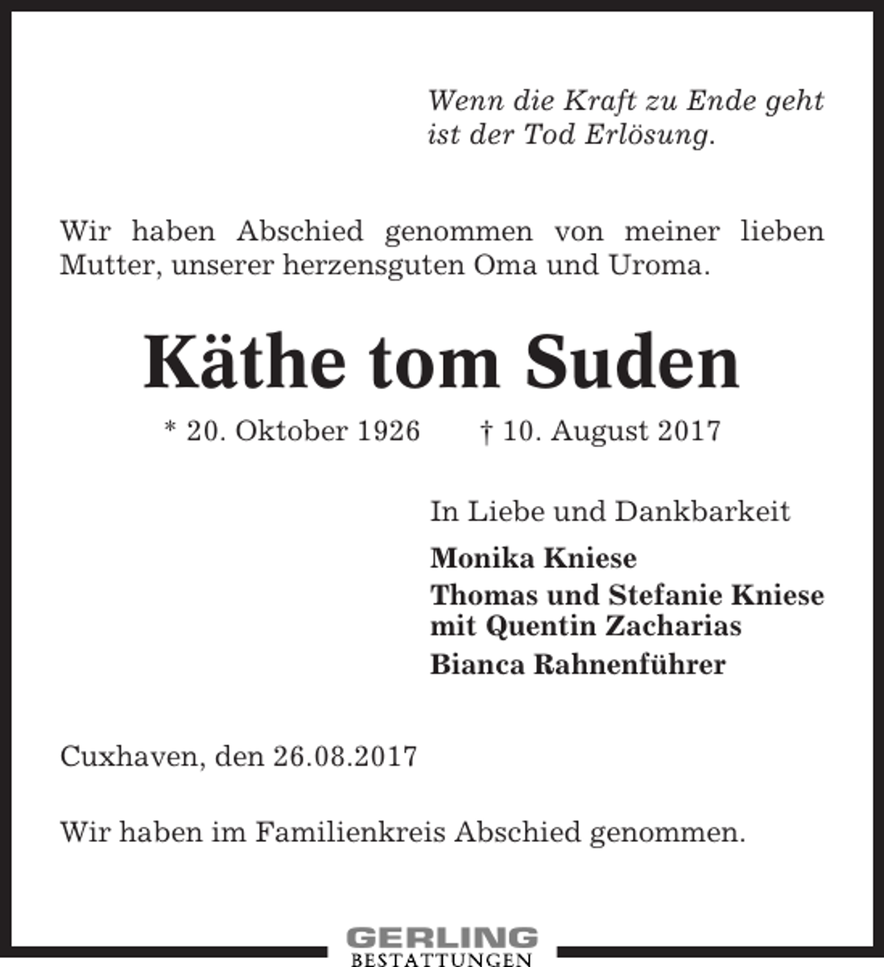 <p>Wenn die Kraft zu Ende geht<br />ist der Tod Erlösung.<br />Wir haben Abschied genommen von meiner lieben<br />Mutter, unserer herzensguten Oma und Uroma.</p><p>Käthe tom Suden<br />* 20. Oktober 1926</p><p>† 10. August 2017<br />In Liebe und Dankbarkeit<br />Monika Kniese<br />Thomas und Stefanie Kniese<br />mit Quentin Zacharias<br />Bianca Rahnenführer</p><p>Cuxhaven, den 26.08.2017<br />Wir haben im Familienkreis Abschied genommen.</p>