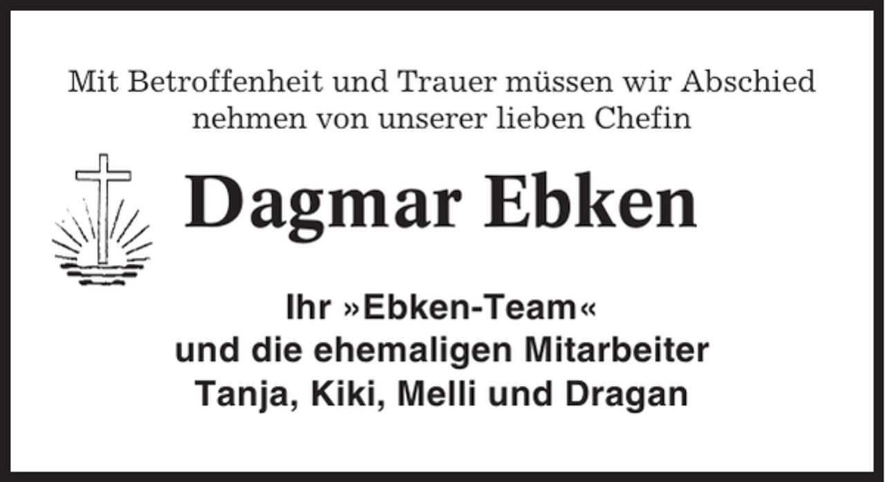 <p>Mit Betroffenheit und Trauer müssen wir Abschied<br />nehmen von unserer lieben Chefin</p><p>Dagmar Ebken<br />Ihr »Ebken-Team«<br />und die ehemaligen Mitarbeiter<br />Tanja, Kiki, Melli und Dragan</p>
