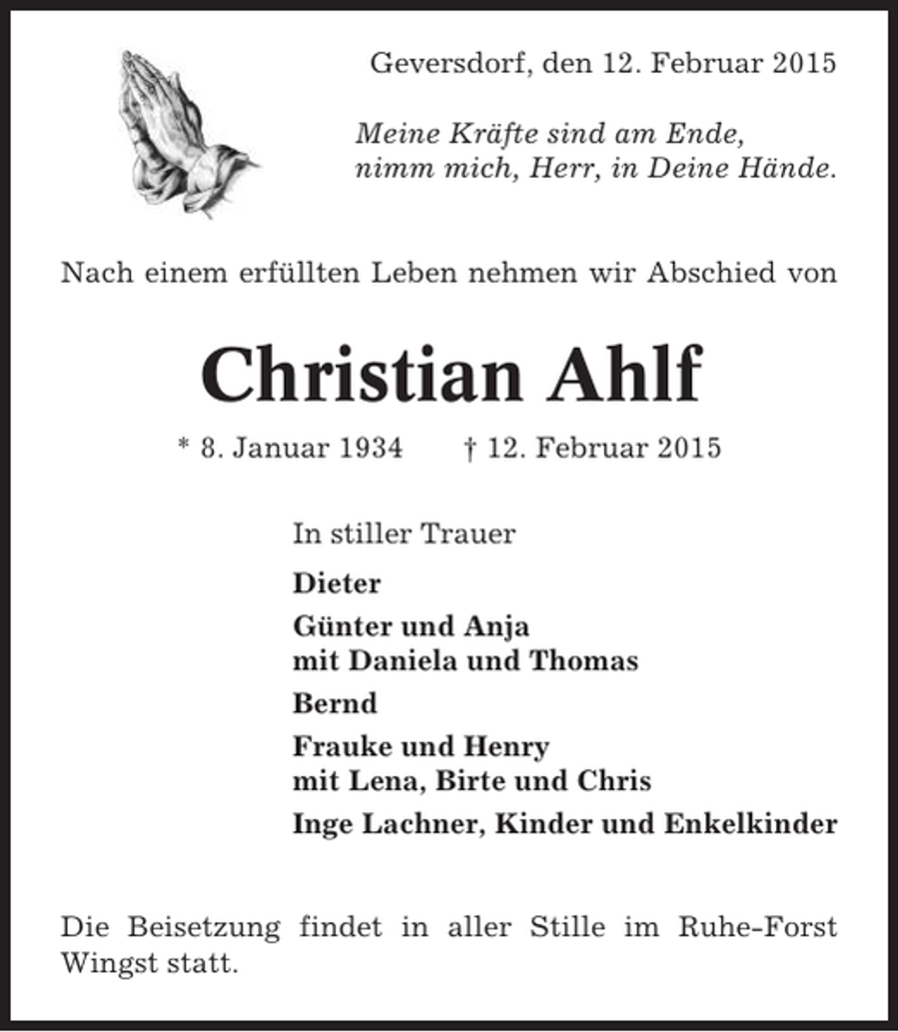 <p>Geversdorf, den 12. Februar 2015<br />Meine Kräfte sind am Ende,<br />nimm mich, Herr, in Deine Hände.</p><p>Nach einem erfüllten Leben nehmen wir Abschied von</p><p>Christian Ahlf<br />* 8. Januar 1934</p><p>† 12. Februar 2015</p><p>In stiller Trauer<br />Dieter<br />Günter und Anja<br />mit Daniela und Thomas<br />Bernd<br />Frauke und Henry<br />mit Lena, Birte und Chris<br />Inge Lachner, Kinder und Enkelkinder</p><p>Die Beisetzung findet in aller Stille im Ruhe-Forst<br />Wingst statt.</p>
