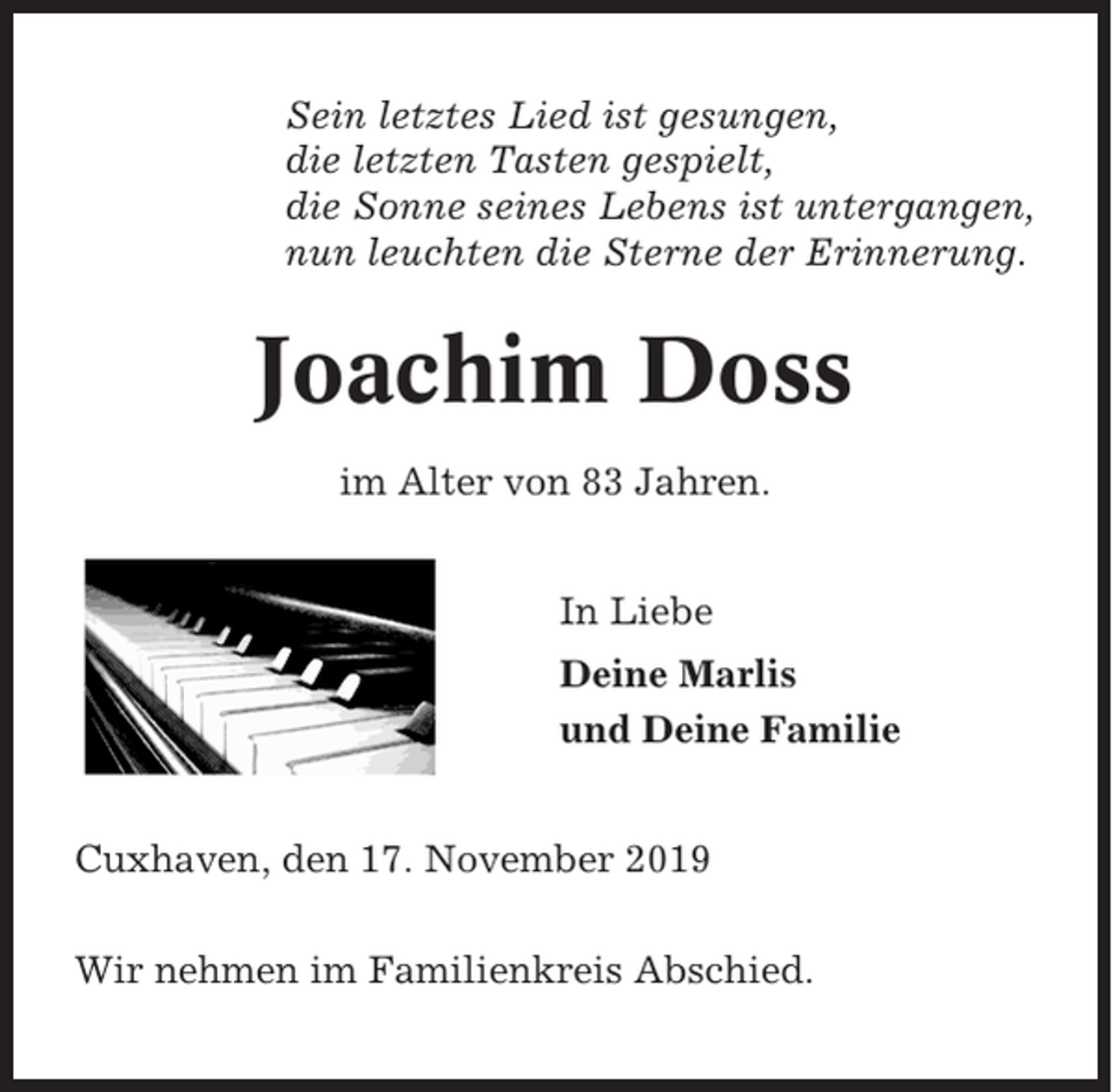 <p>Sein letztes Lied ist gesungen,<br />die letzten Tasten gespielt,<br />die Sonne seines Lebens ist untergangen,<br />nun leuchten die Sterne der Erinnerung.</p><p>Joachim Doss<br />im Alter von 83 Jahren.<br />In Liebe<br />Deine Marlis<br />und Deine Familie<br />Cuxhaven, den 17. November 2019<br />Wir nehmen im Familienkreis Abschied.</p>
