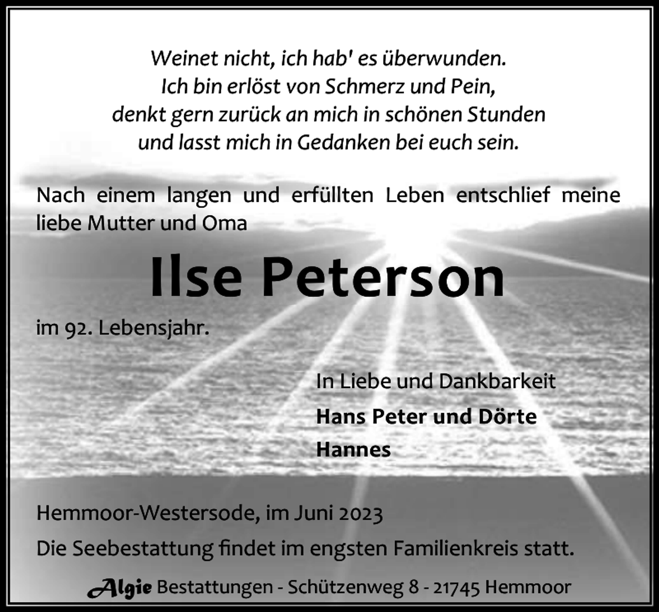 <p>Weinet nicht, ich hab' es überwunden.<br />Ich bin erlöst von Schmerz und Pein,<br />denkt gern zurück an mich in schönen Stunden<br />und lasst mich in Gedanken bei euch sein.<br />Nach einem langen und erfüllten Leben entschlief meine<br />liebe Mutter und Oma</p><p>Ilse Peterson</p><p>im 92. Lebensjahr.</p><p>In Liebe und Dankbarkeit<br />Hans Peter und Dörte<br />Hannes<br />Hemmoor-Westersode, im Juni 2023<br />Die Seebestattung ﬁndet im engsten Familienkreis statt.<br />Algie Bestattungen - Schützenweg 8 - 21745 Hemmoor</p>