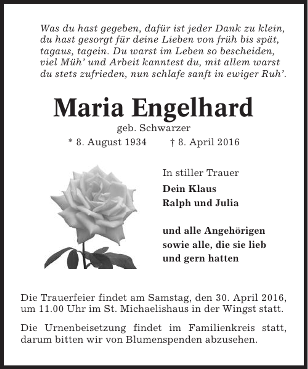 <p>Was du hast gegeben, dafür ist jeder Dank zu klein,<br />du hast gesorgt für deine Lieben von früh bis spät,<br />tagaus, tagein. Du warst im Leben so bescheiden,<br />viel Müh’ und Arbeit kanntest du, mit allem warst<br />du stets zufrieden, nun schlafe sanft in ewiger Ruh’.</p><p>Maria Engelhard<br />geb. Schwarzer<br />* 8. August 1934<br />† 8. April 2016<br />In stiller Trauer<br />Dein Klaus<br />Ralph und Julia<br />und alle Angehörigen<br />sowie alle, die sie lieb<br />und gern hatten</p><p>Die Trauerfeier findet am Samstag, den 30. April 2016,<br />um 11.00 Uhr im St. Michaelishaus in der Wingst statt.<br />Die Urnenbeisetzung findet im Familienkreis statt,<br />darum bitten wir von Blumenspenden abzusehen.</p>