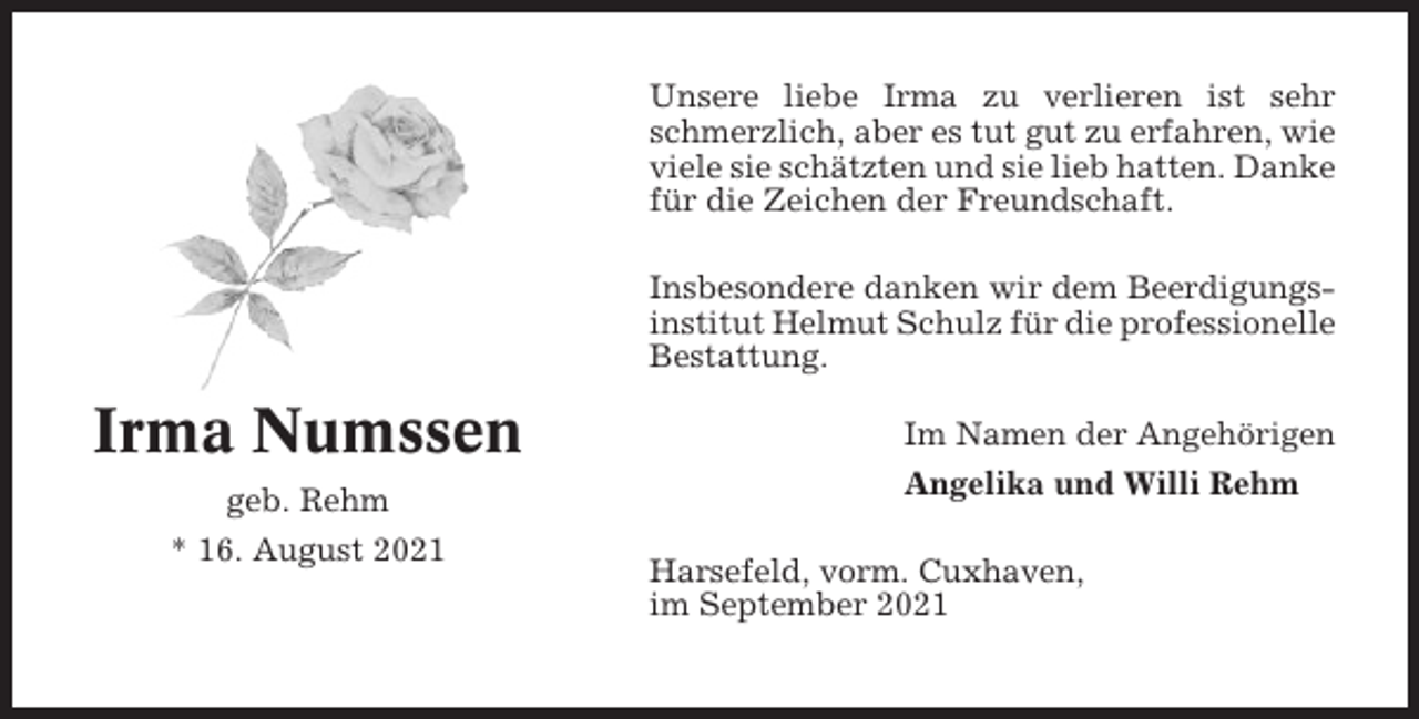 <p>Unsere liebe Irma zu verlieren ist sehr<br />schmerzlich, aber es tut gut zu erfahren, wie<br />viele sie schätzten und sie lieb hatten. Danke<br />für die Zeichen der Freundschaft.<br />Insbesondere danken wir dem Beerdigungsinstitut Helmut Schulz für die professionelle<br />Bestattung.</p><p>Irma Numssen<br />geb. Rehm<br />* 16. August 2021</p><p>Im Namen der Angehörigen<br />Angelika und Willi Rehm<br />Harsefeld, vorm. Cuxhaven,<br />im September 2021</p>