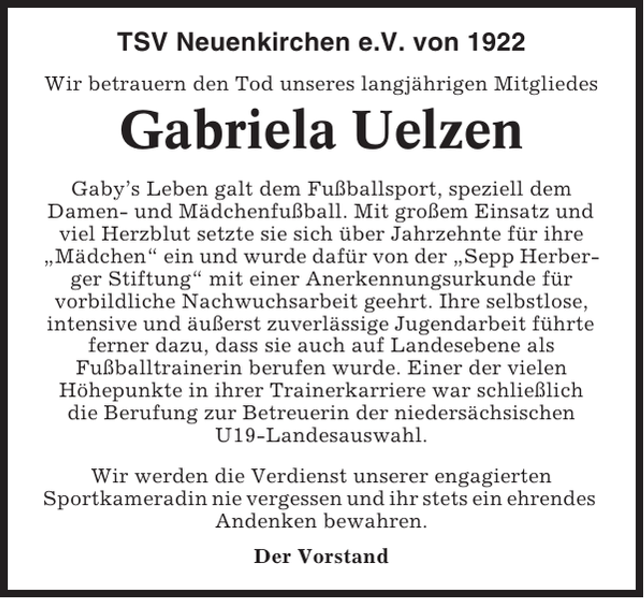 <p>TSV Neuenkirchen e.V. von 1922<br />Wir betrauern den Tod unseres langjährigen Mitgliedes</p><p>Gabriela Uelzen<br />Gaby’s Leben galt dem Fußballsport, speziell dem<br />Damen- und Mädchenfußball. Mit großem Einsatz und<br />viel Herzblut setzte sie sich über Jahrzehnte für ihre<br />„Mädchen“ ein und wurde dafür von der „Sepp Herberger Stiftung“ mit einer Anerkennungsurkunde für<br />vorbildliche Nachwuchsarbeit geehrt. Ihre selbstlose,<br />intensive und äußerst zuverlässige Jugendarbeit führte<br />ferner dazu, dass sie auch auf Landesebene als<br />Fußballtrainerin berufen wurde. Einer der vielen<br />Höhepunkte in ihrer Trainerkarriere war schließlich<br />die Berufung zur Betreuerin der niedersächsischen<br />U19-Landesauswahl.<br />Wir werden die Verdienst unserer engagierten<br />Sportkameradin nie vergessen und ihr stets ein ehrendes<br />Andenken bewahren.<br />Der Vorstand</p>
