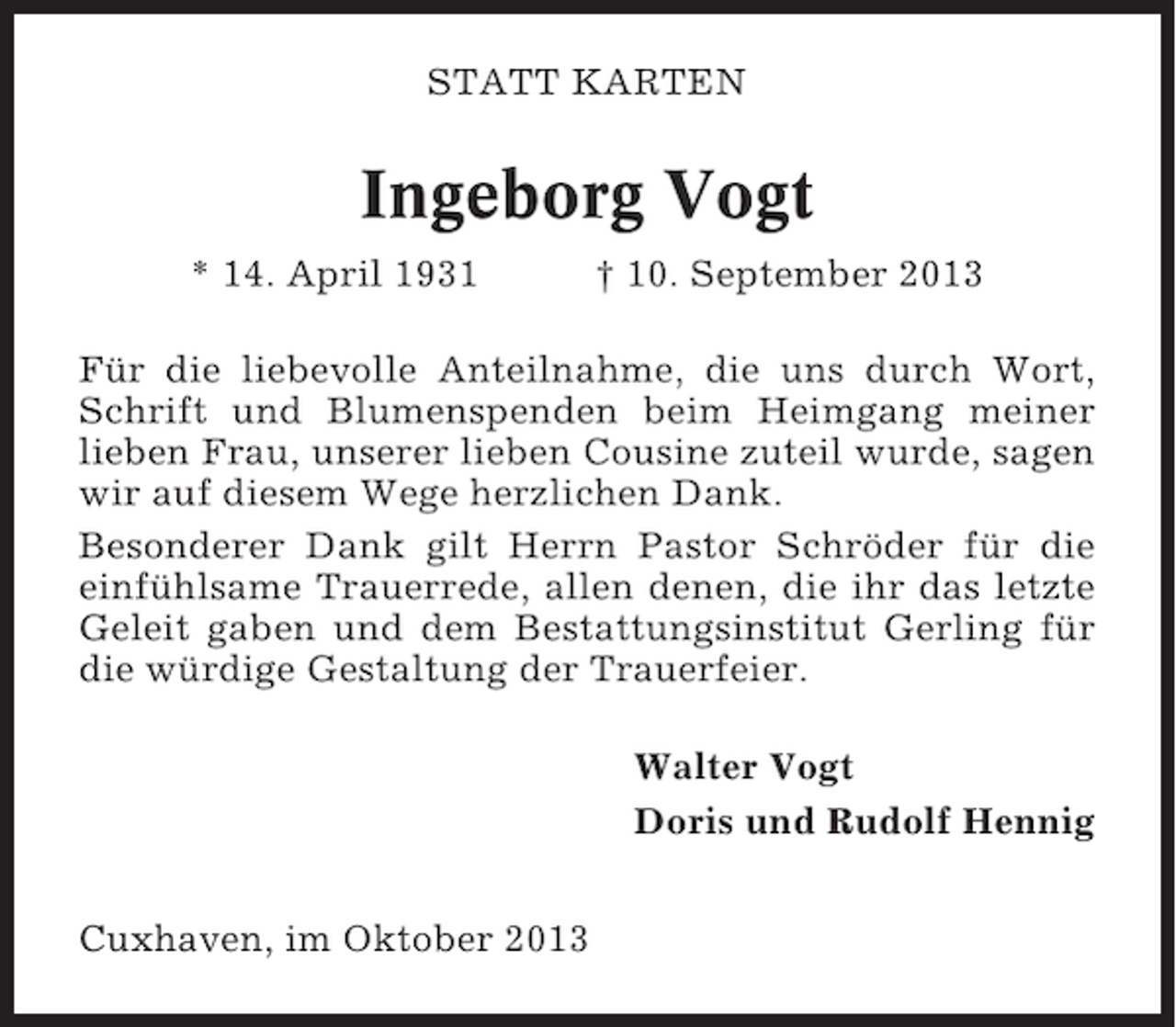 <p>STATT KARTEN</p><p>Ingeborg Vogt<br />* 14. April 1931</p><p>† 10. September 2013</p><p>Für die liebevolle Anteilnahme, die uns durch Wort,<br />Schrift und Blumenspenden beim Heimgang meiner<br />lieben Frau, unserer lieben Cousine zuteil wurde, sagen<br />wir auf diesem Wege herzlichen Dank.<br />Besonderer Dank gilt Herrn Pastor Schröder für die<br />einfühlsame Trauerrede, allen denen, die ihr das letzte<br />Geleit gaben und dem Bestattungsinstitut Gerling für<br />die würdige Gestaltung der Trauerfeier.<br />Walter Vogt<br />Doris und Rudolf Hennig<br />Cuxhaven, im Oktober 2013</p>