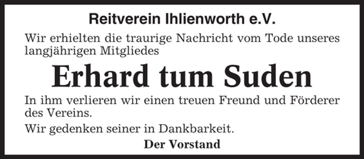 <p>Reitverein Ihlienworth e.V.<br />Wir erhielten die traurige Nachricht vom Tode unseres<br />langjährigen Mitgliedes</p><p>Erhard tum Suden<br />In ihm verlieren wir einen treuen Freund und Förderer<br />des Vereins.<br />Wir gedenken seiner in Dankbarkeit.<br />Der Vorstand</p>