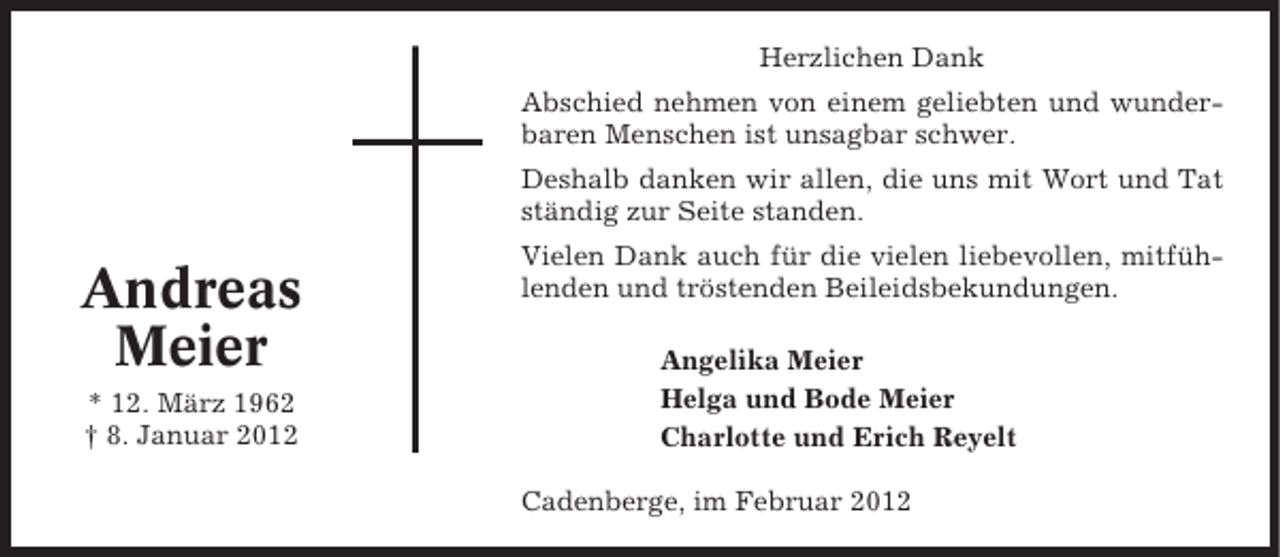 <p>Herzlichen Dank<br />Abschied nehmen von einem geliebten und wunderbaren Menschen ist unsagbar schwer.<br />Deshalb danken wir allen, die uns mit Wort und Tat<br />ständig zur Seite standen.</p><p>Andreas<br />Meier<br />* 12. März 1962<br />† 8. Januar 2012</p><p>Vielen Dank auch für die vielen liebevollen, mitfühlenden und tröstenden Beileidsbekundungen.<br />Angelika Meier<br />Helga und Bode Meier<br />Charlotte und Erich Reyelt<br />Cadenberge, im Februar 2012</p>